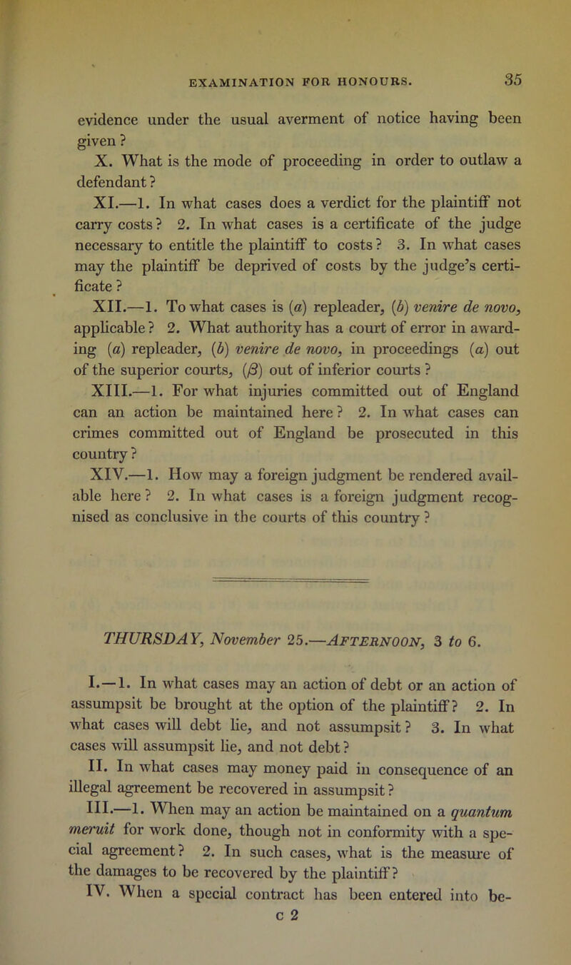 evidence under the usual averment of notice having been given ? X. What is the mode of proceeding in order to outlaw a defendant ? XI. —1. In what cases does a verdict for the plaintiff not carry costs ? 2. In what cases is a certificate of the judge necessary to entitle the plaintiff to costs? 3. In what cases may the plaintiff be deprived of costs by the judge’s certi- ficate ? XII. —1. To what cases is (a) repleader, (b) venire de novo, applicable ? 2. What authority has a court of error in award- ing (a) repleader, (6) venire de novo, in proceedings (a) out of the superior courts, (/3) out of inferior courts ? XIII. —1. For what injuries committed out of England can an action be maintained here ? 2. In what cases can crimes committed out of England be prosecuted in this country ? XIV. —1. How may a foreign judgment be rendered avail- able here? 2. In what cases is a foreign judgment recog- nised as conclusive in the courts of this country ? THURSDAY, November 25.—Afternoon, 3 to 6. I. —1. In what cases may an action of debt or an action of assumpsit be brought at the option of the plaintiff? 2. In what cases will debt lie, and not assumpsit ? 3. In what cases will assumpsit lie, and not debt ? II. In what cases may money paid in consequence of an illegal agreement be recovered in assumpsit ? HI*—1* When may an action be maintained on a quantum meruit for work done, though not in conformity with a spe- cial agreement? 2. In such cases, what is the measure of the damages to be recovered by the plaintiff? IV. When a special contract has been entered into be- c 2