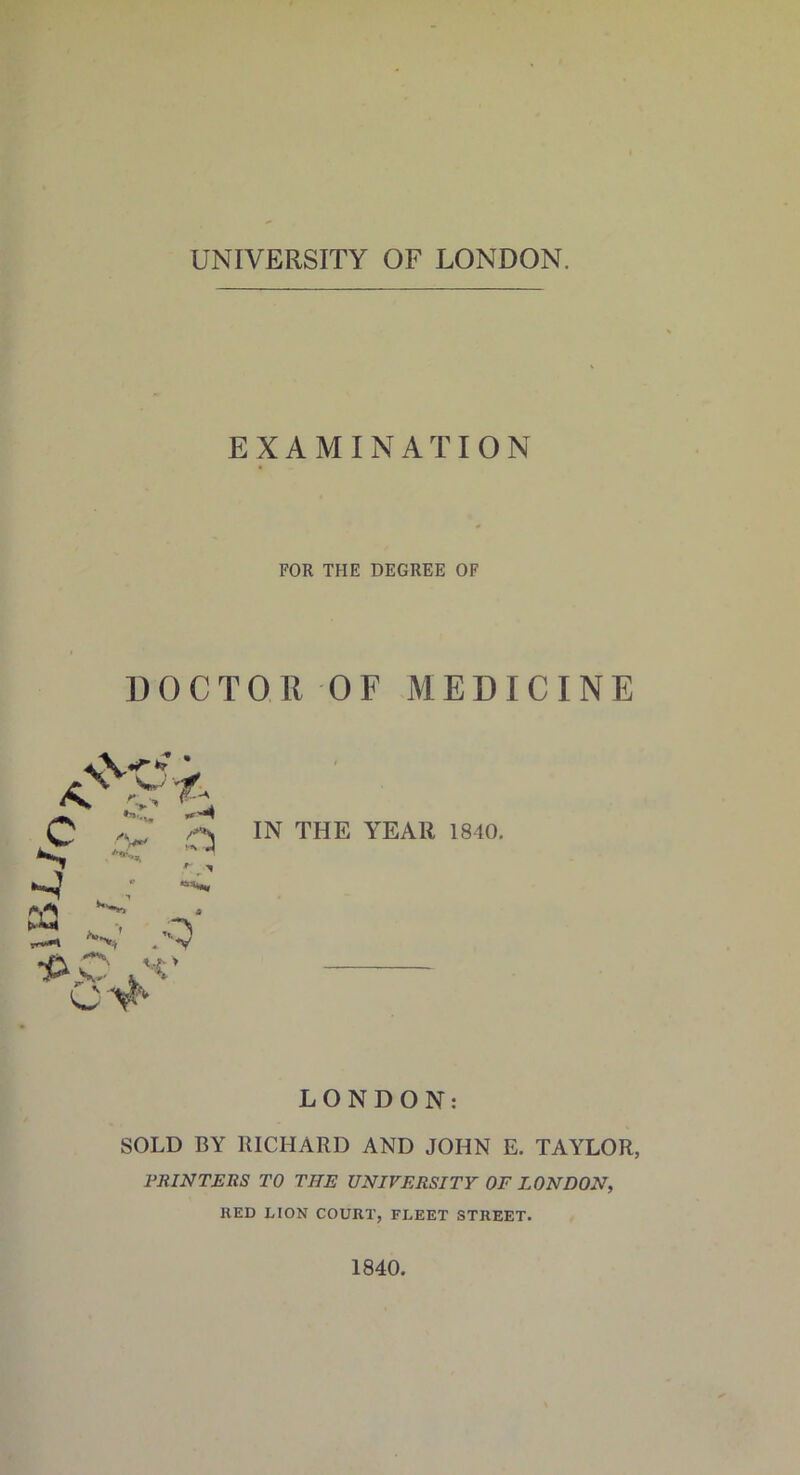 UNIVERSITY OF LONDON. EXAMINATION FOR THE DEGREE OF DOCTOR OF MEDICINE IN THE YEAR 1840. LONDON: SOLD BY RICHARD AND JOHN E. TAYLOR, PRINTERS TO TIIE UNIVERSITY OF LONDON, RED LION COURT, FLEET STREET. 1840.