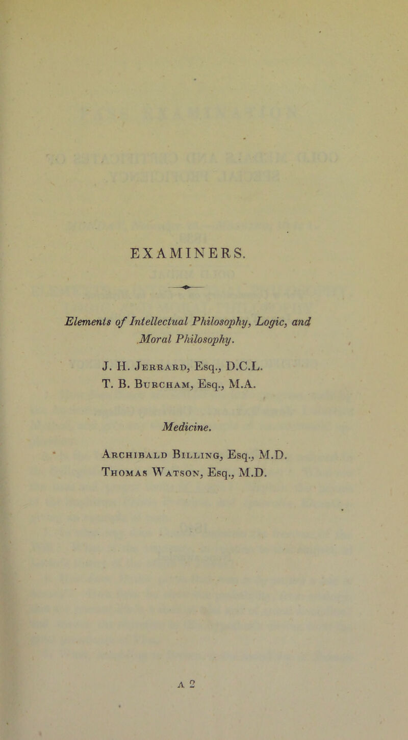 EXAMINERS. Elements of Intellectual Philosophy, Logic, and Moral Philosophy. J. H. Jerrard, Esq., D.C.L. T. B. Burcham, Esq., M.A. Medicine. Archibald Billing, Esq., M.D. Thomas Watson, Esq., M.D. a 2