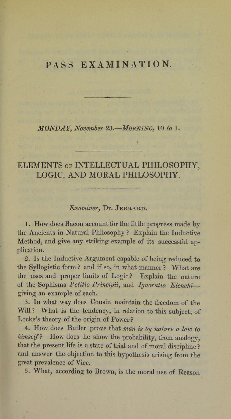 PASS EXAMINATION. MONDAY, November 23.—MORNING, 10 to 1. i ELEMENTS of INTELLECTUAL PHILOSOPHY, LOGIC, AND MORAL PHILOSOPHY. Examiner, Dr. Jerrard. 1. How does Bacon account for the little progress made by the Ancients in Natural Philosophy ? Explain the Inductive Method, and give any striking example of its successful ap- plication. 2. Is the Inductive Argument capable of being reduced to the Syllogistic form ? and if so, in what manner ? What are the uses and proper limits of Logic ? Explain the nature of the Sophisms Petitio Principii, and Ignoratio Elenchi— giving an example of each. 3. In what way does Cousin maintain the freedom of the Will ? What is the tendency, in relation to this subject, of Locke’s theory of the origin of Power ? 4. How does Butler prove that man is by nature a law to himself ? How does he show the probability, from analogy, that the present life is a state of trial and of moral discipline ? and answer the objection to this hypothesis arising from the great prevalence of Vice.