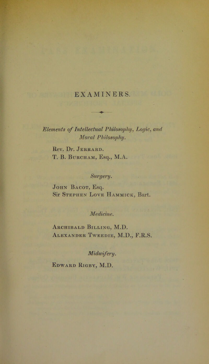 EXAMINERS. Elements of Intellectual Philosophy, Logic, and Moral Philosophy. Rev. Dr. Jerbard. T. B. Burcham, Esq., M.A. Surgery. John Bacot, Esq. Sir Stephen Love Hammick, Bart. Medicine. Archibald Billing, M.D. Alexander Tweedie, M.D., F.R.S. Midwifery. Edward Rigby, M.D.