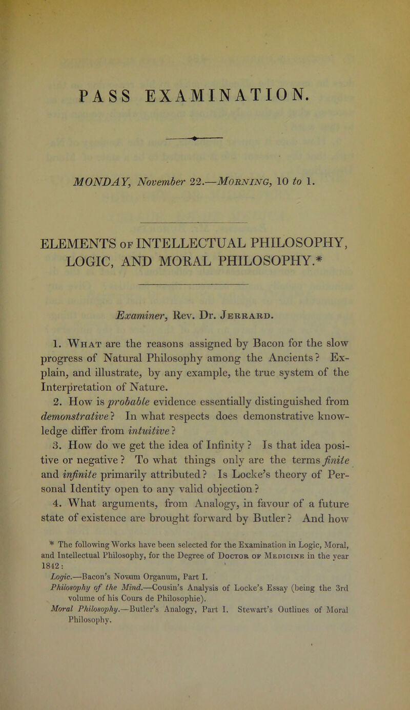 PASS EXAMINATION. MONDAY, November 22.—Morning, \0 to 1. ELEMENTS of INTELLECTUAL PHILOSOPHY, LOGIC, AND MORAL PHILOSOPHY.* Examiner, Rev. Dr. Jerrakd. 1. What are the reasons assigned by Bacon for the slow progress of Natural Philosophy among the Ancients? Ex- plain, and illustrate, by any example, the true system of the Interpretation of Nature. 2. How is probable evidence essentially distinguished from demonstrative ? In what respects does demonstrative know- ledge differ from intuitive ? 3. How do we get the idea of Infinity ? Is that idea posi- tive or negative ? To what things only are the texvos, finite and infinite primarily attributed ? Is Lockers theory of Per- sonal Identity open to any valid objection ? 4. What arguments, from Analogy, in favour of a future state of existence are brought forward by Butler ? And how * The following Works have been selected for the Examination in Logic, Moral, and Intellectual Philosophy, for the Degree of Doctor of Medicine in the year 1842: Logic.—Bacon’s Novum Organum, Part I. Philosophy of the Mind.—Cousin’s Analysis of Locke’s Essay (being the 3rd volume of his Cours de Philosophic). Moral Philosophy.—Butler’s Analogy, Part I. Stewart’s Outlines of Moral Philosophy.