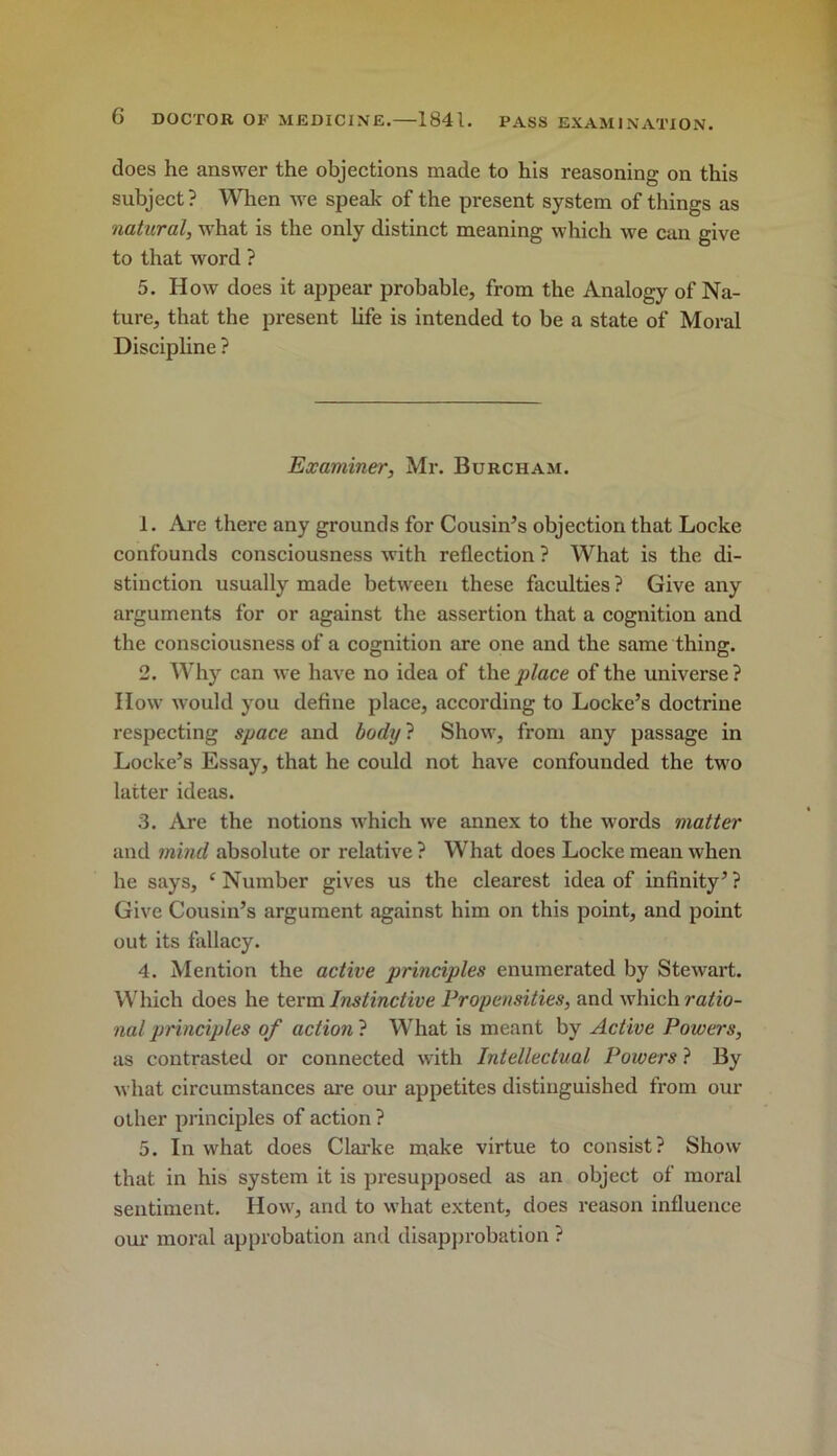 does he answer the objections made to his reasoning on this subject? When we speak of the present system of things as natural, what is the only distinct meaning which we can give to that word ? 5. How does it appear probable, from the Analogy of Na- ture, that the present life is intended to be a state of Moral Discipline ? Examiner, Mr. Burcham. 1. Ai-e there any grounds for Cousin’s objection that Locke confounds consciousness with reflection ? What is the di- stinction usually made between these faculties? Give any arguments for or against the assertion that a cognition and the consciousness of a cognition are one and the same thing. 2. Why can we have no idea of the place of the universe ? IIow would you define place, according to Locke’s doctrine respecting space and hodtj'i Show, from any passage in Locke’s Essay, that he could not have confounded the two latter ideas. 3. Are the notions which we annex to the words matter and mind absolute or relative ? What does Locke mean when he says, ‘Number gives us the clearest idea of infinity’? Give Cousin’s argument against him on this point, and point out its flillacy. 4. Mention the active principles enumerated by Stewart. W^iich does he term Instinctive Propensities, and which ra^io- naljrrinciples of action} What is meant by Active Powers, as contrasted or connected with Intellectual Powers ? By what circumstances are our appetites distinguished from our other principles of action ? 5. In what does Clarke make virtue to consist? Show that in his system it is presupposed as an object of moral sentiment. How, and to what extent, does reason influence oui' moral approbation and disapjirobation ?