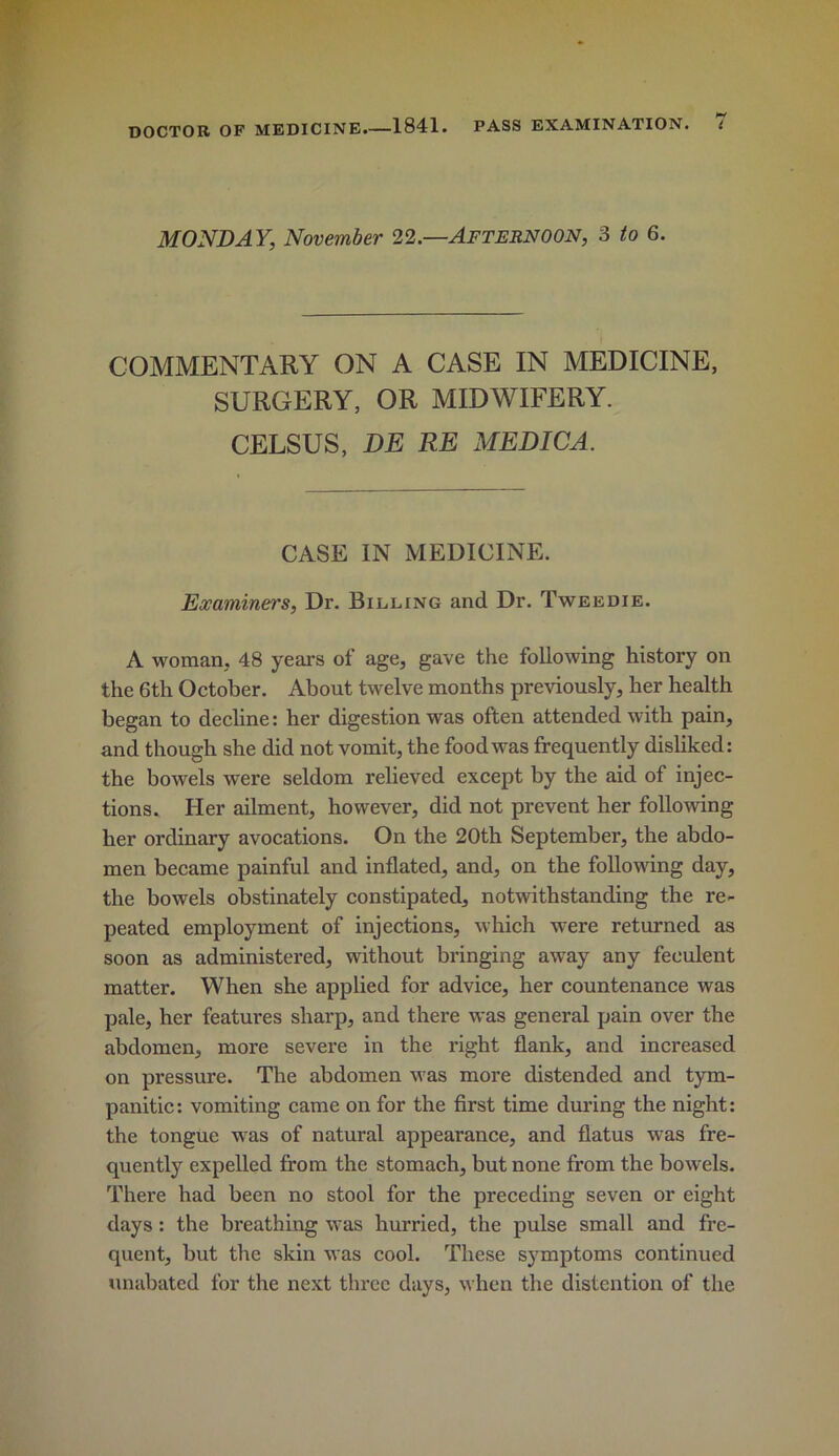 MONDAY, November 22—Afternoon, 3 to 6. COMMENTARY ON A CASE IN MEDICINE, SURGERY, OR MIDWIFERY. CELSUS, DE RE MEDICA. CASE IN MEDICINE. Examiners, Dr. Billing and Dr. Tweedie. A woman, 48 years of age, gave the following history on the 6th October. About twelve months previously, her health began to decline: her digestion was often attended with pain, and though she did not vomit, the food was frequently disliked: the bowels were seldom relieved except by the aid of injec- tions. Her ailment, however, did not prevent her following her ordinary avocations. On the 20th September, the abdo- men became painful and inflated, and, on the following day, the bowels obstinately constipated, notwithstanding the re- peated employment of injections, which were returned as soon as administered, without bringing away any feculent matter. When she applied for advice, her countenance was pale, her features sharp, and there was general pain over the abdomen, more severe in the right flank, and increased on pressure. The abdomen was more distended and tym- panitic: vomiting came on for the first time during the night: the tongue was of natural appearance, and flatus was fre- quently expelled from the stomach, but none from the bowels. There had been no stool for the preceding seven or eight days: the breathing was hurried, the pulse small and fre- quent, but the skin was cool. These symptoms continued unabated for the next three days, when the distention of the