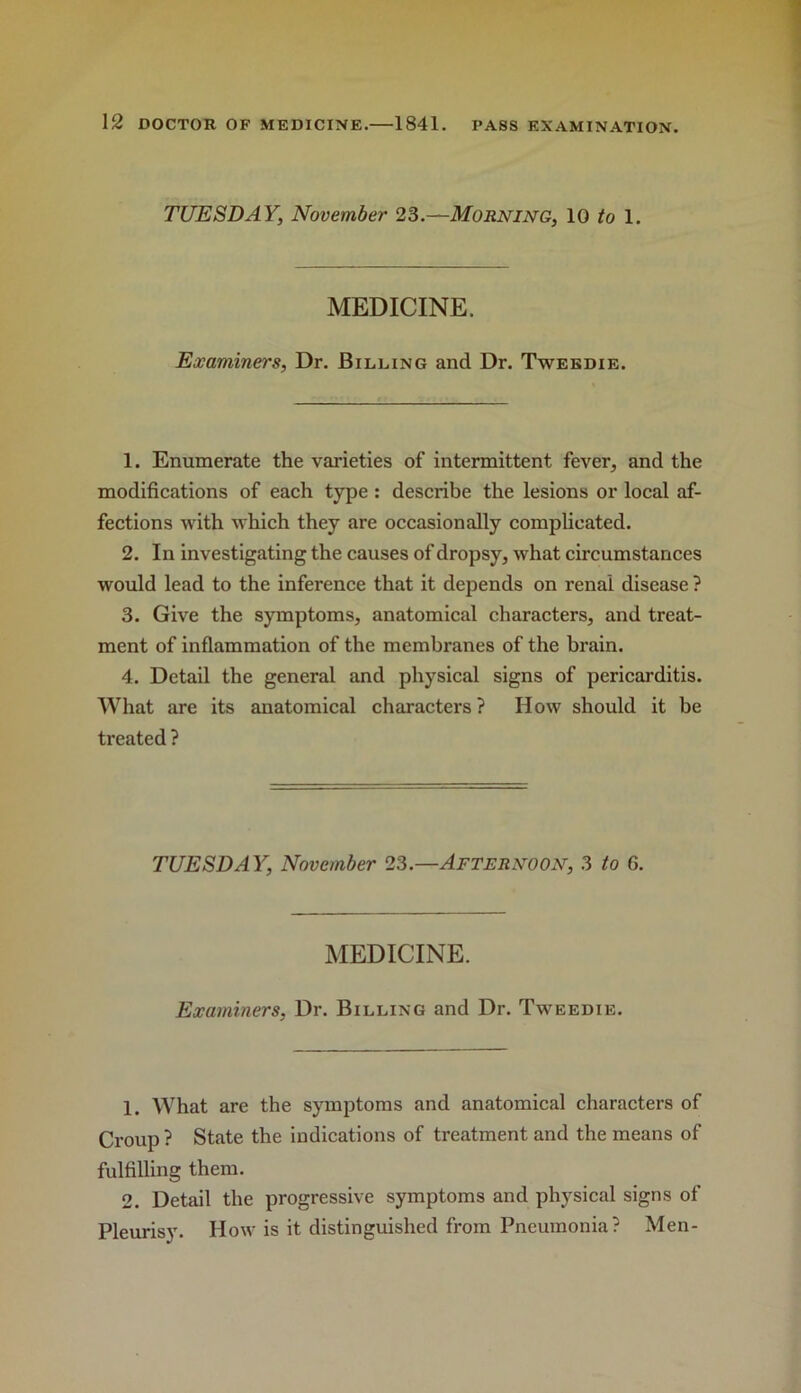 TUESDAY, November 23.—Morning, 10 to 1. MEDICINE. Examiners, Dr. Billing and Dr. Twebdie. 1. Enumerate the varieties of intermittent fever, and the modifications of each type: describe the lesions or local af- fections with which they are occasionally complicated. 2. In investigating the causes of dropsy, what circumstances would lead to the inference that it depends on renal disease ? 3. Give the symptoms, anatomical characters, and treat- ment of inflammation of the membranes of the brain. 4. Detail the general and physical signs of pericarditis. What are its anatomical characters ? How should it be treated ? TUESDAY, November 23.—Afternoon, 3 to 6. MEDICINE. Examiners, Dr. Billing and Dr. Tw^eedie. 1. What are the symptoms and anatomical characters of Croup ? State the indications of treatment and the means of fulfilling them. 2. Detail the progressive symptoms and physical signs of Pleurisy. How is it distinguished from Pneumonia? Men-