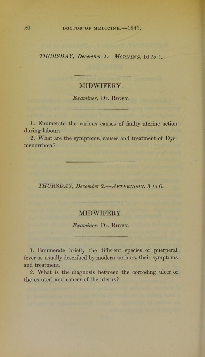 THURSDAY, December 2.—Morning, 10 to 1. MIDWIFERY. Examiner, Dr. Rigby. 1. Enumerate the various causes of faulty uterine action during labour. 2. What are the symptoms, causes and treatment of Dys- menorrhoea ? THURSDAY, December 2.—Afternoon, 3 to 6. MIDWIFERY. Examiner, Dr. Rigby. 1. Enumerate briefly the difierent species of puerperal fever as usually described by modern authors, their symptoms and treatment. 2. What is the diagnosis between the corroding ulcer of the 08 uteri and cancer of the uterus ?