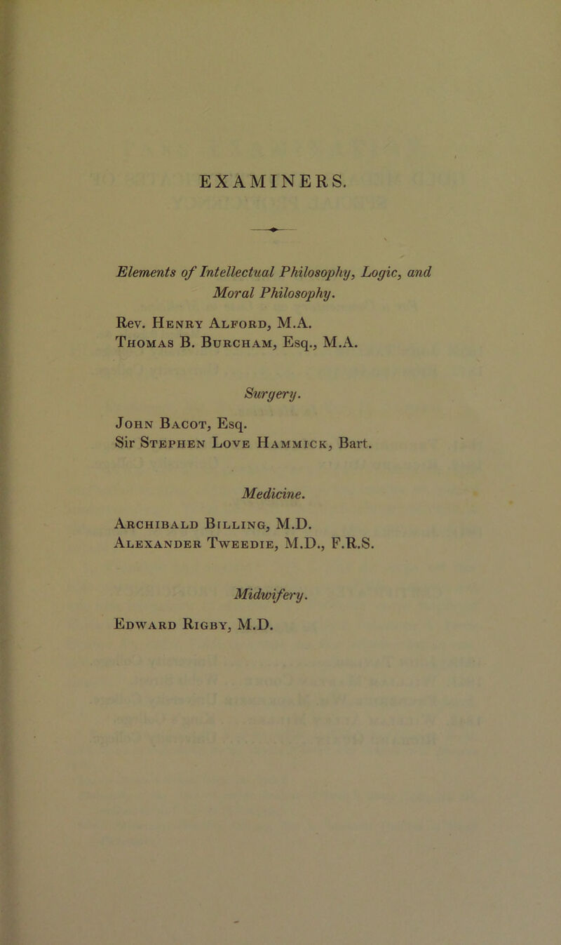 EXAMINERS. Elements of Intellectual Philosophy, Logic, and Moral Philosophy. Rev. Henry Alford, M.A. Thomas B. Burcham, Esq., M.A. Surgery. John Bacot, Esq. Sir Stephen Love Hammick, Bart. Medicine. Archibald Billing, M.D. Alexander Tweedie, M.D., F.R.S. Midwifery. Edward Rigby, M.D.