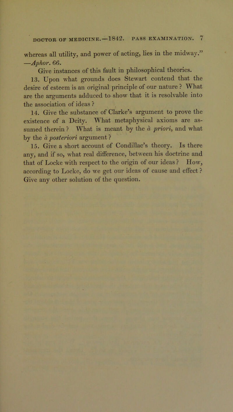 whereas all utility, and power of acting, lies in the midway.” —Aplwr. 66. Give instances of this fault in philosophical theories. 13. Upon what grounds does Stewart contend that the desire of esteem is an original principle of our nature ? What are the arguments adduced to show that it is resolvable into the association of ideas ? 14. Give the substance of Clarke’s argument to prove the existence of a Deity. What metaphysical axioms are as- sumed therein ? What is meant by the a priori, and what by the a posteriori argument ? 15. Give a short account of Condillac’s theory. Is there any, and if so, what real difference, between his doctrine and that of Locke with respect to the origin of our ideas ? How, according to Locke, do we get our ideas of cause and effect ? Give any other solution of the question.