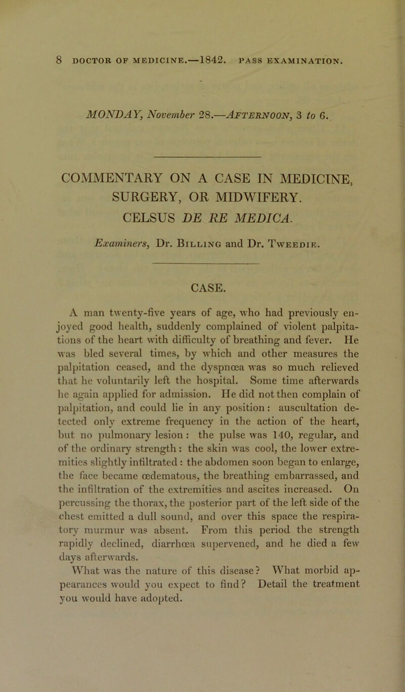 MONDAY, November 28.—Afternoon, 3 to 6. COMMENTARY ON A CASE IN MEDICINE, SURGERY, OR MIDWIFERY. CELSUS BE RE MEDICA. Examiners, Dr. Billing and Dr. Tweedie. CASE. A man twenty-five years of age, who had previously en- joyed good health, suddenly complained of violent palpita- tions of the heart with difficulty of breathing and fever. He was bled several times, by which and other measures the palpitation ceased, and the dyspnoea was so much relieved that he voluntarily left the hospital. Some time afterwards he again applied for admission. lie did not then complain of palpitation, and could lie in any position: auscultation de- tected only extreme frequency in the action of the heart, but no pulmonary lesion : the pulse was 140, regular, and of the ordinary strength : the skin was cool, the lower extre- mities slightly infiltrated : the abdomen soon began to enlarge, the face became oedematous, the breathing embarrassed, and the infiltration of the extremities and ascites increased. On percussing the thorax, the posterior part of the left side of the chest emitted a dull sound, and over this space the respira- tory murmur was absent. From this period the strength rapidly declined, diarrhoea supervened, and he died a few days afterwards. What was the nature of this disease? What morbid ap- pearances would you expect to find? Detail the treatment you would have adopted.