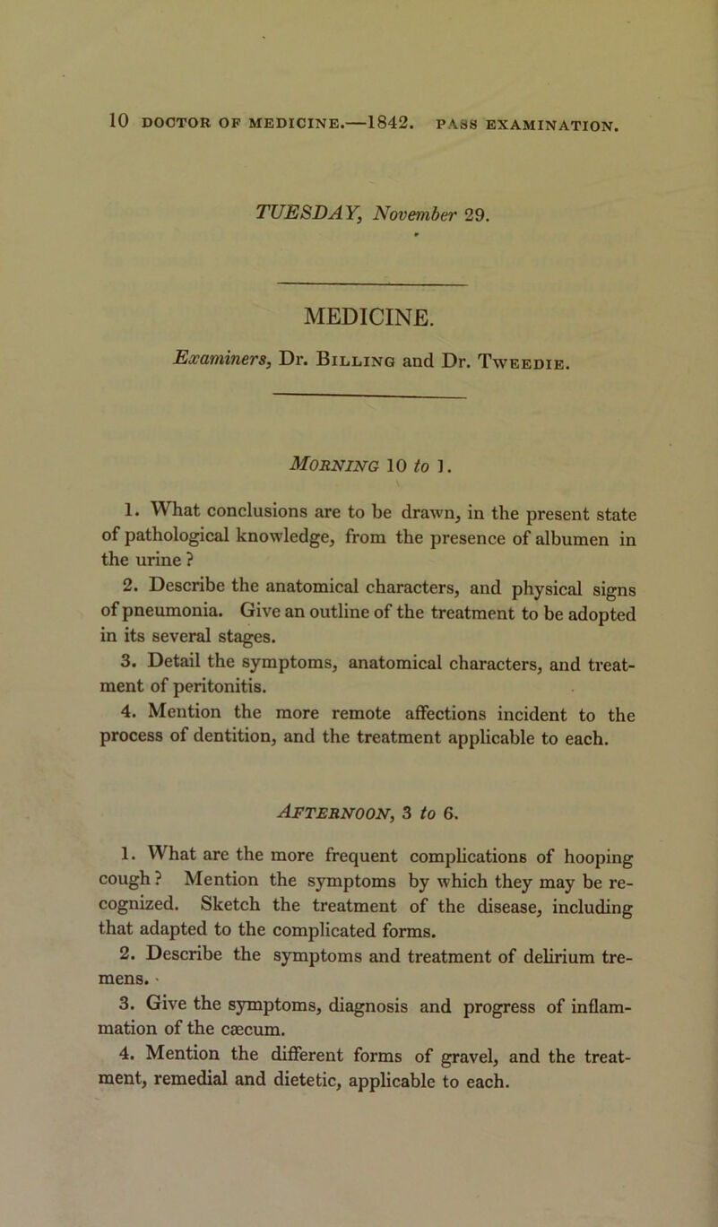 TUESDAY, November 29. MEDICINE. Examiners, Dr. Billing and Dr. Tweedie. Morning 10 to i. 1. What conclusions are to be drawn, in the present state of pathological knowledge, from the presence of albumen in the urine ? 2. Describe the anatomical characters, and physical signs of pneumonia. Give an outline of the treatment to be adopted in its several stages. 3. Detail the symptoms, anatomical characters, and treat- ment of peritonitis. 4. Mention the more remote affections incident to the process of dentition, and the treatment applicable to each. Afternoon, 3 to 6. 1. What are the more frequent complications of hooping cough ? Mention the symptoms by which they may be re- cognized. Sketch the treatment of the disease, including that adapted to the complicated forms. 2. Describe the symptoms and treatment of delirium tre- mens. ■ 3. Give the symptoms, diagnosis and progress of inflam- mation of the caecum. 4. Mention the different forms of gravel, and the treat- ment, remedial and dietetic, applicable to each.