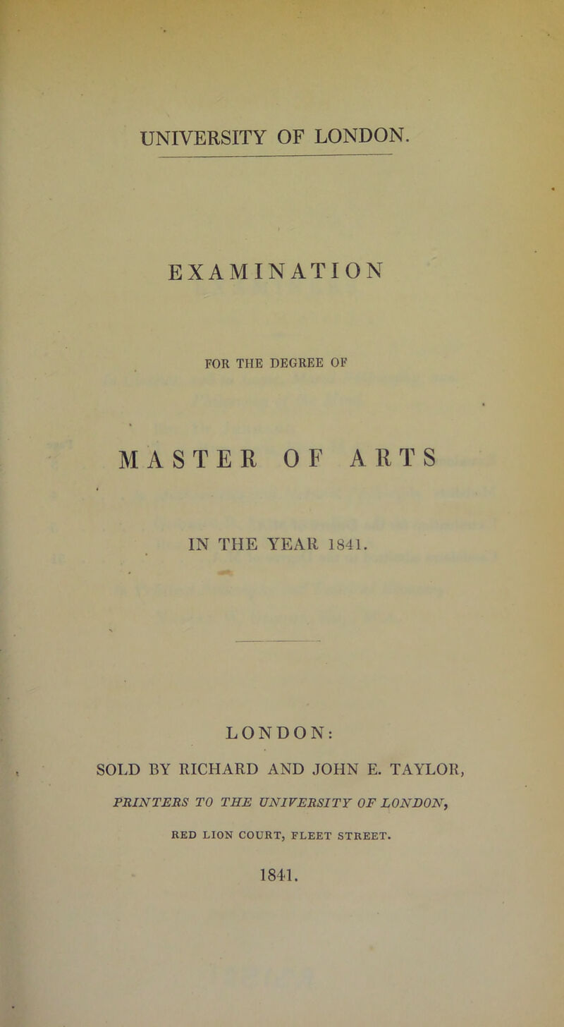 UNIVERSITY OF LONDON. EXAMINATION FOR THE DEGREE OF MASTER OF ARTS IN THE YEAR 1841. LONDON: SOLD BY RICHARD AND JOHN E. TAYLOR, PRINTERS TO THE UNIVERSITY OF LONDON, RED LION COURT, FLEET STREET. 1841.