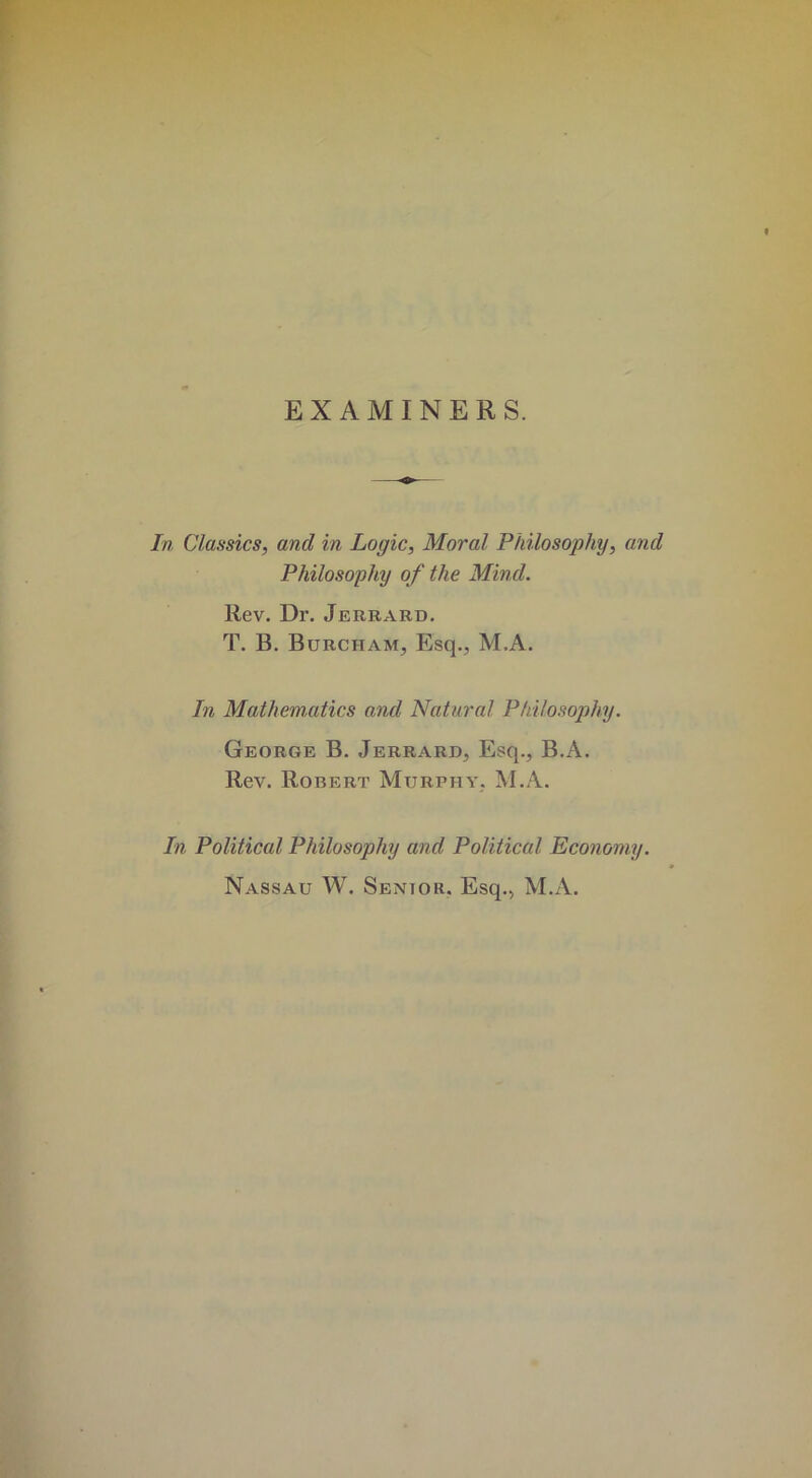 EXAMINERS. In Classics, and in Logic, Moral Philosophy, and Philosophy of the Mind. Rev. Dr. Jerrard. T. B. Burcham, Esq., M.A. In Mathematics and Natural Philosophy. George B. Jerrard, Esq., B.A. Rev. Robert Murphy, M.A. In Political Philosophy and Political Economy. Nassau W. Senior. Esq., M.A.