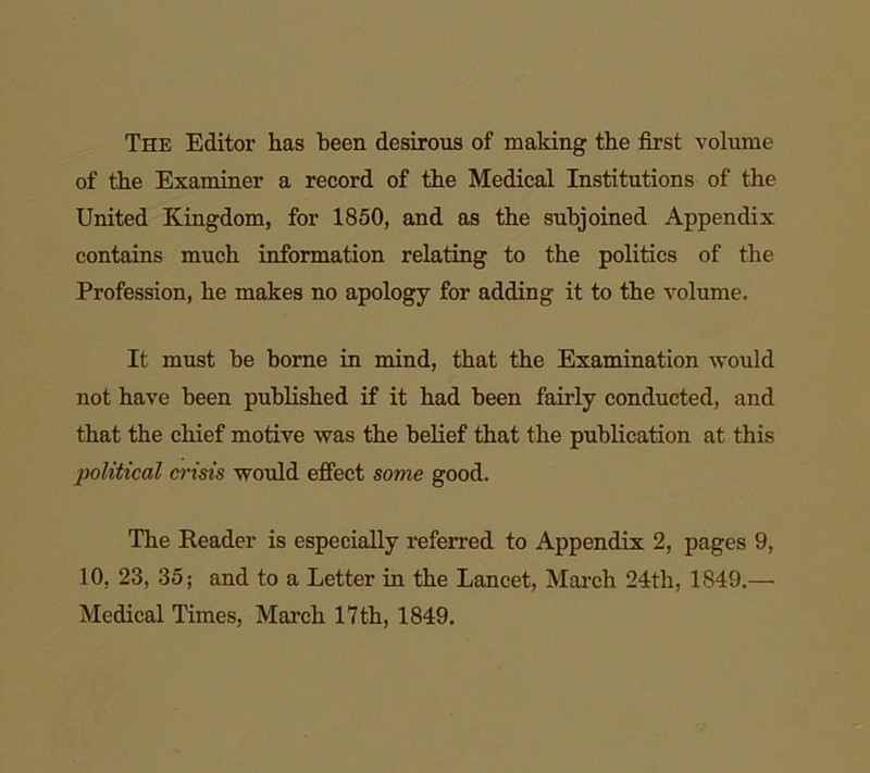 The Editoi’ has been desirous of making the first volume of the Examiner a record of the Medical Institutions of the United Kingdom, for 1850, and as the subjoined Appendix contains much information relating to the politics of the Profession, he makes no apology for adding it to the volume. It must he borne in mind, that the Examination would not have been published if it had been fairly conducted, and that the chief motive was the belief that the publication at this political crisis would effect some good. The Reader is especially referred to Appendix 2, pages 9, 10, 23, 35; and to a Letter in the Lancet, March 24th, 1S49.— Medical Times, March 17th, 1849.