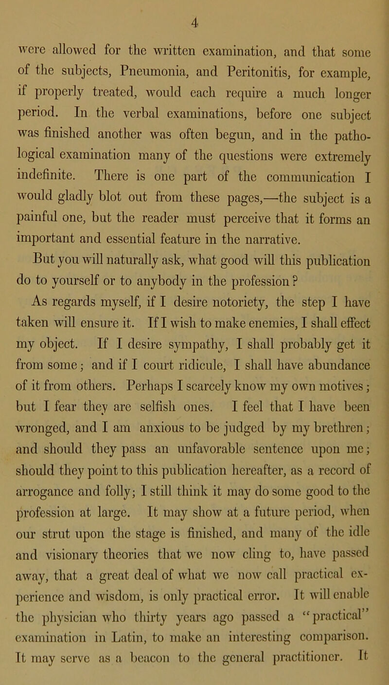 were allowed for the written examination, and that some of the subjects, Pneumonia, and Peritonitis, for example, if properly treated, would each require a much longer period. In the verbal examinations, before one subject was finished another was often begun, and in the patho- logical examination many of the questions were extremely indefinite. There is one part of the communication I would gladly blot out from these pages,—the subject is a painful one, but the reader must perceive that it forms an important and essential feature in the narrative. But you will naturally ask, what good will this publication do to yourself or to anybody in the profession ? As regards myself, if I desire notoriety, the step I have taken will ensure it. If I wish to make enemies, I shall effect my object. If I desire sympathy, I shall probably get it from some • and if I court ridicule, I shall have abundance of it from others. Perhaps I scarcely know my own motives; but I fear they are selfish ones. I feel that I have been wronged, and I am anxious to be judged by my brethren; and should they pass an unfavorable sentence upon me; should they point to this publication hereafter, as a record of arrogance and folly; I still think it may do some good to the profession at large. It may show at a future period, when our strut upon the stage is finished, and many of the idle and visionary theories that we now cling to, have passed away, that a great deal of what we now call practical ex- perience and wisdom, is only practical error. It will enable the physician who thirty years ago passed a “ practical” examination in Latin, to make an interesting comparison. It may serve as a beacon to the general practitioner. It