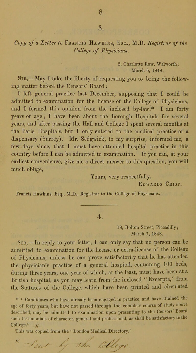3. Copy of a Letter to Francis Hawkins, Esq., M.D. Registrar of the College of Physicians. 2, Charlotte Row, Walworth; March 6, 1848. Sir,—May I take the liberty of requesting you to bring the follow- ing matter before the Censors’ Board : I left general practice last December, supposing that I could be admitted to examination for the license of the College of Physicians, and I formed this opinion from the inclosed by-law.* I am forty years of age; I have been about the Borough Hospitals for several years, and after passing the Hall and College I spent several months at the Paris Hospitals, but I only entered to the medical practice of a dispensary (Surrey). Mr. Sedgwick, to my surprise, informed me, a few days since, that I must have attended hospital practice in this country before I can be admitted to examination. If you can, at your earliest convenience, give me a direct answer to this question, you will much oblige. Yours, very respectfully, Edwards Crisp. Francis Hawkins, Esq., M.D., Registrar to the College of Physicians. 4. 18, Bolton Street, Piccadilly; March 7, 1848. Sir,—In reply to your letter, I can only say that no person can be admitted to examination for the license or extra-license of the College of Physicians, unless he can prove satisfactorily that he has attended the physician’s practice of a general hospital, containing 100 beds, during three years, one year of which, at the least, must have been at a British hospital, as you may learn from the inclosed “ Excerpta,” from the Statutes of the College, which have been printed and circulated * “ Candidates who have already been engaged in practice, and have attained the age of forty years, but have not passed through the complete course of study above described, may he admitted to examination upon presenting to the Censors’ Board such testimonials of character, general and professional, as shall be satisfactory to the College.” % This was copied from the ‘ London Medical Directory.’ Ay //Ac, AS/aAss 4 ./ y