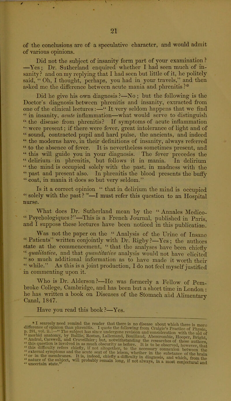 of the conclusions are of a speculative character, and would admit of vai’ious opinions. Did not the subject of insanity form part of your examination ? —Yes; Dr. Sutherland enquii’ed whether I had seen much of in- sanity.^ and on my replying that I had seen but little of it, he politely said, “ Oh, I thought, perhaps, you had in your travels,” and then asked me the difference between acute mania and phrenitis Did he give his own diagnosis ?—No ; but the following is the Doctor’s diagnosis between phrenitis and insanity, extracted fi’om one of the clinical lectures:—“ It very seldom happens that we find “ in insanity, acute inflammation—what would serve to distinguish “ the disease from phrenitis? If symptoms of acute inflammation *• were present; if there were fever, great intolerance of light and of “ sound, contracted pupil and hard pulse, the ancients, and indeed “ the moderns have, in their definitions of insanity, always referred “ to the absence of fever. It is nevertheless sometimes present, and “ this will guide you in your diagnosis. The fever precedes the “ delirium in phrenitis, but follows it in mania. In delirium “ the mind is occupied solely Avith the past, in madness Avith the “ past and present also. In phi-enitis the blood presents the huffy “ coat, in mania it does so but A^ery seldom.” Is it a correct opinion “ that in delirium the mind is occupied “ solely with the past? ”—I must refer this question to an Hospital nurse. \^Tiat does Dr. Sutherland mean by the “ Annales Medico- “ Psychologiques ?”—This is a French Joiunal, published in Paris, and I suppose these lectures have been noticed in this publication. AVas not the paper on the “ Analysis of the Urine of Insane “ Patients” written conjointly with Dr. Rigby ?—Yes ; the authors state at the commencement, “ that the analyses have been chiefly “ qualitative, and that quantitative analysis Avould not have elicited “ so much additional information as to have made it worth their “ while.” As this is a joint production, I do not feel myself justified in commenting upon it. Who is Dr. Alderson?—He was formerly a Fellow of Pem- broke College, Cambridge, and has been but a short time in London: he has written a book on Diseases of the Stomach and AUmentarv Canal, 1847. ^ Have you read this book?—Yes. • I scarcely need remind the render that there is no disease about tvhieh there is mor-’ difference of opinion than phrenitis. I quote the following from Craigie’s Praetiee of Physic'” p. 291, yol. 11.:—“ Tlie subject has since undergone revision and consideration with the aid of morbid tmatomy, by BaiUie, Rostan, Lallemand, Bouillaud, Abercrombie, Hooper, nrirfit. Andral, Carswell, and Cruveilhicr; but, notivithstanding the researches if these authors ‘ evolved in as m^uch obscurity as before. It is to be obsciwed, however, that this difficulty refers chiefly, if not altogctfier, to tlie necessary connexion between the external symptoms and the acute scat of the Icison, whether in the subshmee of tlmbrain or in the membranes. It is, indeed, chiefly a difficulty in diagnosis, and which, from tte main state probably remain long, if not always, in a most conje’etoUnd