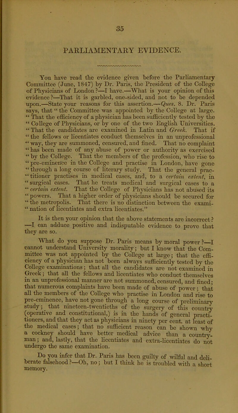 PARLIAMENTARY EVIDENCE. You have read the evidence given before the Parliamentaiy Committee (June, 1847) by Dr. Paris, the President of the College of Physicians of London ?—I have.—What is your opinion of this evidence ?—That it is garbled, one-sided, and not to be depended upon.—State your reasons for this assertion.—Ques. 8. Dr. Paris says, that “ the Committee was appointed by the College at large. “ That the eflSciency of a physician has been sufficiently tested by the “ College of Physicians, or by one of the two English Universities. “ That the candidates are examined in Latin and Greek. That if “ the fellows or licentiates conduct themselves in an improfessional “ way, they are summoned, censured, and fined. That no complaint “ has been made of any abuse of power or authority as exercised “ by the College. That the members of the profession, who rise to “ pre-eminen'ce in the College and practise in London, have gone “ through a long comse of literary study. That the general prac- “ titioner practises in medical cases, and, to a certain extent, in “ surgical cases. That he treats medical and surgical cases to a “ certain extent. That the College of Physicians has not abused its “ powers. That a higher order of physicians should be secured for “ the metropolis. That there is no distinction between the exami- “ nation of licentiates and extra licentiates.” It is then your opinion that the above statements are incorrect ? —I can adduce positive and indisputable evidence to prove that they are so. What do you suppose Dr. Paris means by moral power ?—I cannot understand University morality; but I know that the Com- mttee was not appointed by the College at large; that the effi- ciency of a physician has not been always sufficiently tested by the College examinations; that all the candidates are not examined in Greek; that all the fellows and licentiates who conduct themselves in an improfessional manner are not summoned, censured, and fined • that munerous complaints have been made of abuse of power; that all the members of the College who practise in London and rise to pre-eminence, have not gone through a long course of preliminaiy study; ^ that nineteen-twentieths of the surgery of this countiy (operative and constitutional,) is in the hands of general practi- tioners, and that they act as physicians in ninety per cent, at least of the medical cases; that no sufficient reason can be shown why a cockney should have better medical advice than a country- man ; and, lastly, that the licentiates and extra-hcentiates do not undergo the same examination. Do you infer that Dr. Paris has been guilty of wilful and deli- berate falsehood ?—Oh, no; but I think he is troubled ^vith a short memory.