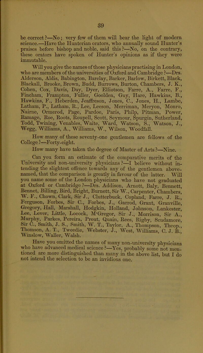 be correct ?—No; very few of them ■will bear the light of modern science.—Have the Hunterian orators, who annually sound Himter’s - praises before bishop and noble, said this ?—No, on the contrary, these orators have spoken of Hunter’s opinions as if they were immutable. Wni you give the names of those physicians practising in London, who are members of the imiversities of Oxford and Cambridge ?—Drs. Alderson, Aldis, Babington, Barclay, Barker, Barlow, Birkett, Black, Blackall, Brooke, Bro'wn, Budd, Burrows, Burton, Chambers, J. K., Cohen, Cox, Da-vds, Day, Dyer, ElUotson, Farre, A., Farre, F., Fincham, Frampton, Fuller, Goolden, Guy, Hare, Hawkins, B., Hawkins, F., Heberden, Jeaffi-eson, Jones, C., Jones, FI., Lambe, Latham, P., Latham, E.., Lee, Leeson, Merriman, Meryon, Monro, Nairne, Ormerod, Page, Pardoe, Paris, Philp, Pitman, Power, Kamage, Roe, Roots, Roupell, Scott, Seymotrr, Spurgin, Sutherland, Todd, Twining, Venables, Waite, Ward, Watson, §., Watson, J., Wegg, Wniiams, A., Williams, W., Wilson, Woodfall. How many of these seventy-one gentlemen are fellows of the College ?—Forty-eight. How many have taken the degree of Master of Arts ?—Nine. Can you form an estimate of the comparative merits of the University and non-university physicians ?—I believe without in- tending the slightest oflPence towards any of the gentlemen above- named, that the comparison is greatly in favour of the latter. Wni you name some of the London physicians who have not graduated at Oxford or Cambridge ?—Drs. Addison, Amott, Baly, Bennett, Bennet, Billing, Bird, Bright, Burnett, Sir W., Carpenter, Chambers, W. F., Cho-wn, Clark, Sir J., Clutterbuck, Copland, Farre, J. R., Ferguson, Forbes, Sii- C., Forbes, J., GaiTod, Grant, Granville, Gregory, Hall, Marshall, Hodgkin, Holland, Johnson, Lankester, Lee, Lever, Little, Locock, M‘Gregor, Sir J., Morrison, Sir A., Murphy, Parkes, Pereii-a, Prout, Quain, Rees, Rigby, Scudamore, Sir C., Smith, J. S., Smith, W. T., Taylor, A., Thompson, Theop., Thomson, A. T., Tweedie, Webster, J., West, Williams, C. J. B., Winslow, Waller, Walsh. Have you omitted the names of many non-university physicians who have advanced medical science ?—Yes, probably some not men- tioned are more distinguished than many in the above list, but I do not intend the selection to be an invidious one.