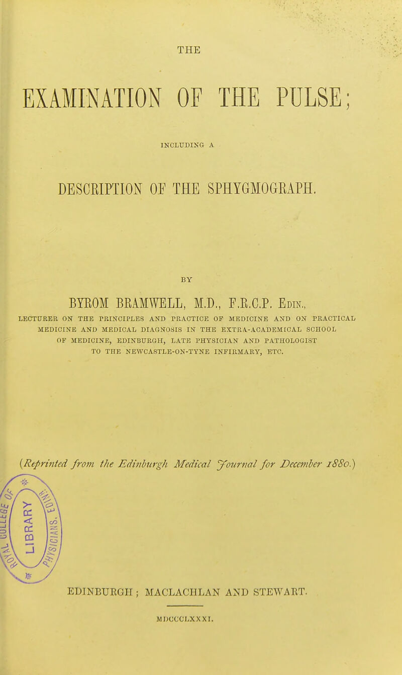 EXAMINATION OF THE PULSE; INCLUDING A DESCRIPTION OF THE SPHYGMOGRAPH. BY BYROM BRAMWELL, M.D., F.R.C.P. Edin., LECTURER ON THE PRINCIPLES AND PRACTICE OF MEDICINE AND ON PRACTICAL MEDICINE AND MEDICAL DIAGNOSIS IN THE EXTRA.-ACADEMICAL SCHOOL OF MEDICINE, EDINBURGH, LATE PHYSICIAN AND PATHOLOGIST TO THE NEWCASTLE-ON-TYNE INFIRMARY, ETC. {Reprinted from the Edinburgh Medical yonrtiat for December 1880.) EDINBURGH ; MACLACHLAN AND STEWART.