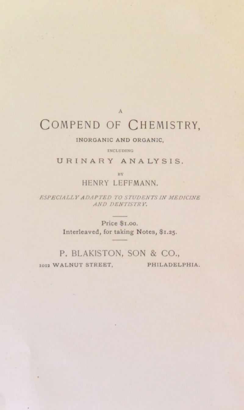 A Compend of Chemistry, INORGANIC AND ORGANIC, INCLUDING URINARY ANALYSIS. BY HENRY LEFFMANN. ESPECIALLY ADAPTED TO STUDENTS IN MEDICINE AND DENTISTRY. Price $1.00. Interleaved, for taking Notes, $1.25. P. BLAKISTON, SON & CO., ion WALNUT STREET, PHILADELPHIA.