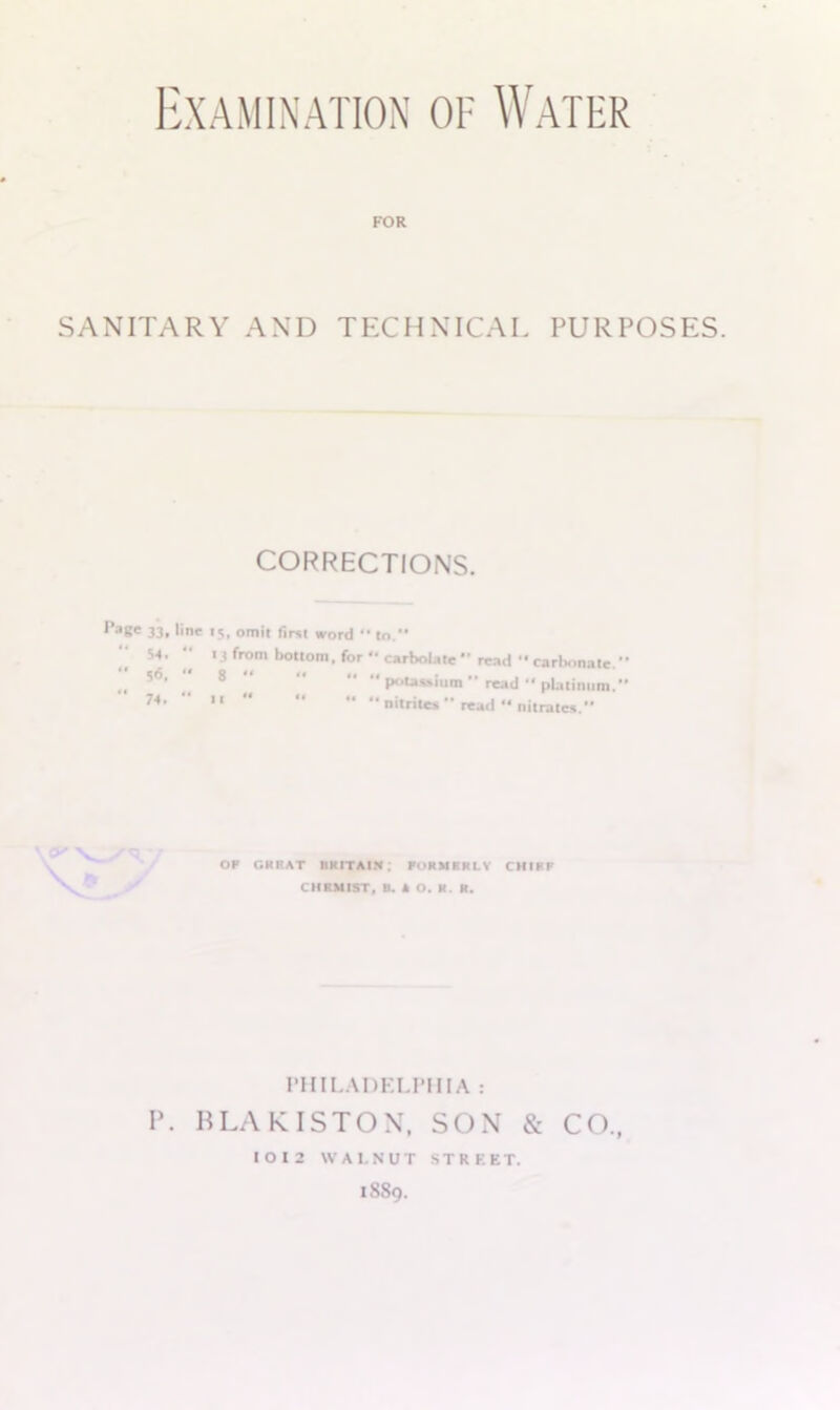 Examination of Water FOR SANITARY AND TECHNICAL PURPOSES. CORRECTIONS. ^a8« 33. line 15, omit first word •• to. 53.  13 from bottom, for  carbolate read carbonate. „ 5°' 8 “ “ “ ** P°*»»htm '* read '* platinum. 74,   “ nitrites  read ** nitrates. OF Gil BAT BUT A IN .* FORMERLY CHIFF CHEMIST, t). k O. H. R. PHILADELPHIA : P. BLAKISTON, SON & CO., IOI2 WALNUT STRKET. 1889.