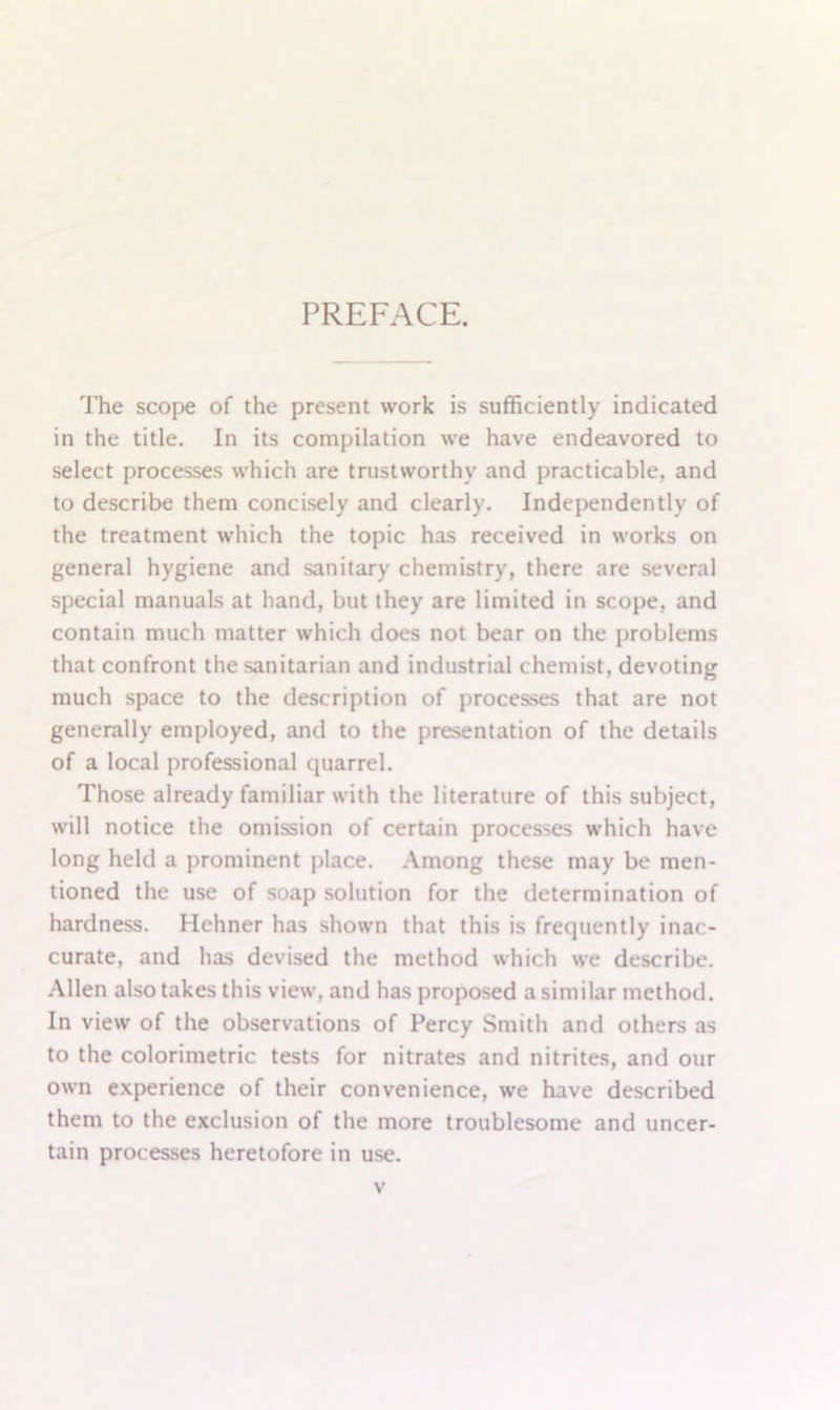 PREFACE. The scope of the present work is sufficiently indicated in the title. In its compilation we have endeavored to select processes which are trustworthy and practicable, and to describe them concisely and clearly. Independently of the treatment which the topic has received in works on general hygiene and sanitary chemistry, there are several special manuals at hand, but they are limited in scope, and contain much matter which does not bear on the problems that confront the sanitarian and industrial chemist, devoting much space to the description of processes that are not generally employed, and to the presentation of the details of a local professional quarrel. Those already familiar with the literature of this subject, will notice the omission of certain processes which have long held a prominent place. Among these may be men- tioned the use of soap solution for the determination of hardness. Hehner has shown that this is frequently inac- curate, and has devised the method which we describe. Allen also takes this view, and has proposed a similar method. In view of the observations of Percy Smith and others as to the colorimetric tests for nitrates and nitrites, and our own experience of their convenience, we have described them to the exclusion of the more troublesome and uncer- tain processes heretofore in use.