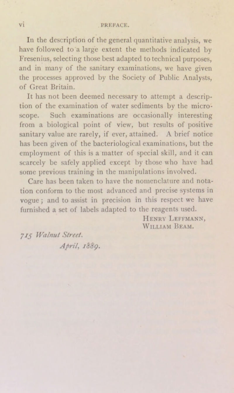 In the description of the general quantitative analysis, we have followed to a large extent the methods indicated by Fresenius, selecting those best adapted to technical purposes, and in many of the sanitary examinations, we have given the processes approved by the Society of Public Analysts, of Great Britain. It has not been deemed necessary to attempt a descrip- tion of the examination of water sediments by the micro- scope. Such examinations are occasionally interesting from a biological point of view, but results of positive sanitary value are rarely, if ever, attained. A brief notice has been given of the bacteriological examinations, but the employment of this is a matter of special skill, and it can scarcely be safely applied except by those who have had some previous training in the manipulations involved. Care has been taken to have the nomenclature and nota- tion conform to the most advanced and precise systems in vogue; and to assist in precision in this respect we have furnished a set of labels adapted to the reagents used. Henry Leffmann, William Beam. 7/5 Walnut Street. April, i88g.