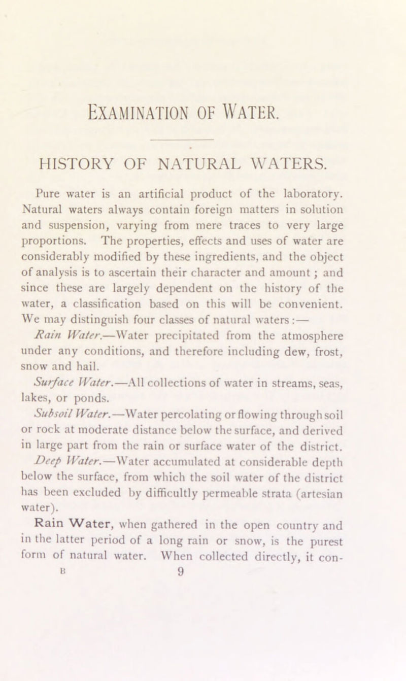 HISTORY OF NATURAL WATERS. Pure water is an artificial product of the laboratory. Natural waters always contain foreign matters in solution and suspension, varying from mere traces to very large proportions. The properties, effects and uses of water are considerably modified by these ingredients, and the object of analysis is to ascertain their character and amount; and since these are largely dependent on the history of the water, a classification based on this will be convenient. We may distinguish four classes of natural waters:— Rain Water.—Water precipitated from the atmosphere under any conditions, and therefore including dew, frost, snow and hail. Surface JVater.—All collections of water in streams, seas, lakes, or ponds. Subsoil Water.—Water percolating or flowing through soil or rock at moderate distance below the surface, and derived in large part from the rain or surface water of the district. Deep Water.—Water accumulated at considerable depth below the surface, from which the soil water of the district has been excluded by difficultly permeable strata (artesian water). Rain Water, when gathered in the open country and in the latter period of a long rain or snow, is the purest form of natural water. When collected directly, it con-