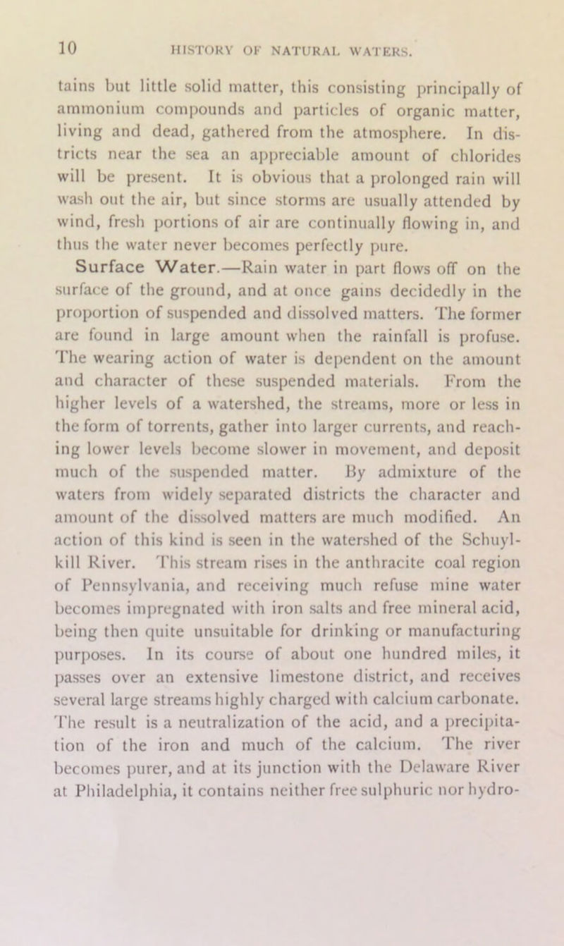tains but little solid matter, this consisting principally of ammonium compounds and particles of organic matter, living and dead, gathered from the atmosphere. In dis- tricts near the sea an appreciable amount of chlorides will be present. It is obvious that a prolonged rain will wash out the air, but since storms are usually attended by wind, fresh portions of air are continually flowing in, and thus the water never becomes perfectly pure. Surface Water.—Rain water in part flows off on the surface of the ground, and at once gains decidedly in the proportion of suspended and dissolved matters. The former are found in large amount when the rainfall is profuse. The wearing action of water is dependent on the amount and character of these suspended materials. From the higher levels of a watershed, the streams, more or less in the form of torrents, gather into larger currents, and reach- ing lower levels become slower in movement, and deposit much of the suspended matter. Hy admixture of the waters from widely separated districts the character and amount of the dissolved matters are much modified. An action of this kind is seen in the watershed of the Schuyl- kill River. This stream rises in the anthracite coal region of Pennsylvania, and receiving much refuse mine water becomes impregnated with iron salts and free mineral acid, being then quite unsuitable for drinking or manufacturing purposes. In its course of about one hundred miles, it passes over an extensive limestone district, and receives several large streams highly charged with calcium carbonate. The result is a neutralization of the acid, and a precipita- tion of the iron and much of the calcium. The river becomes purer, and at its junction with the Delaware River at Philadelphia, it contains neither free sulphuric nor hydro-