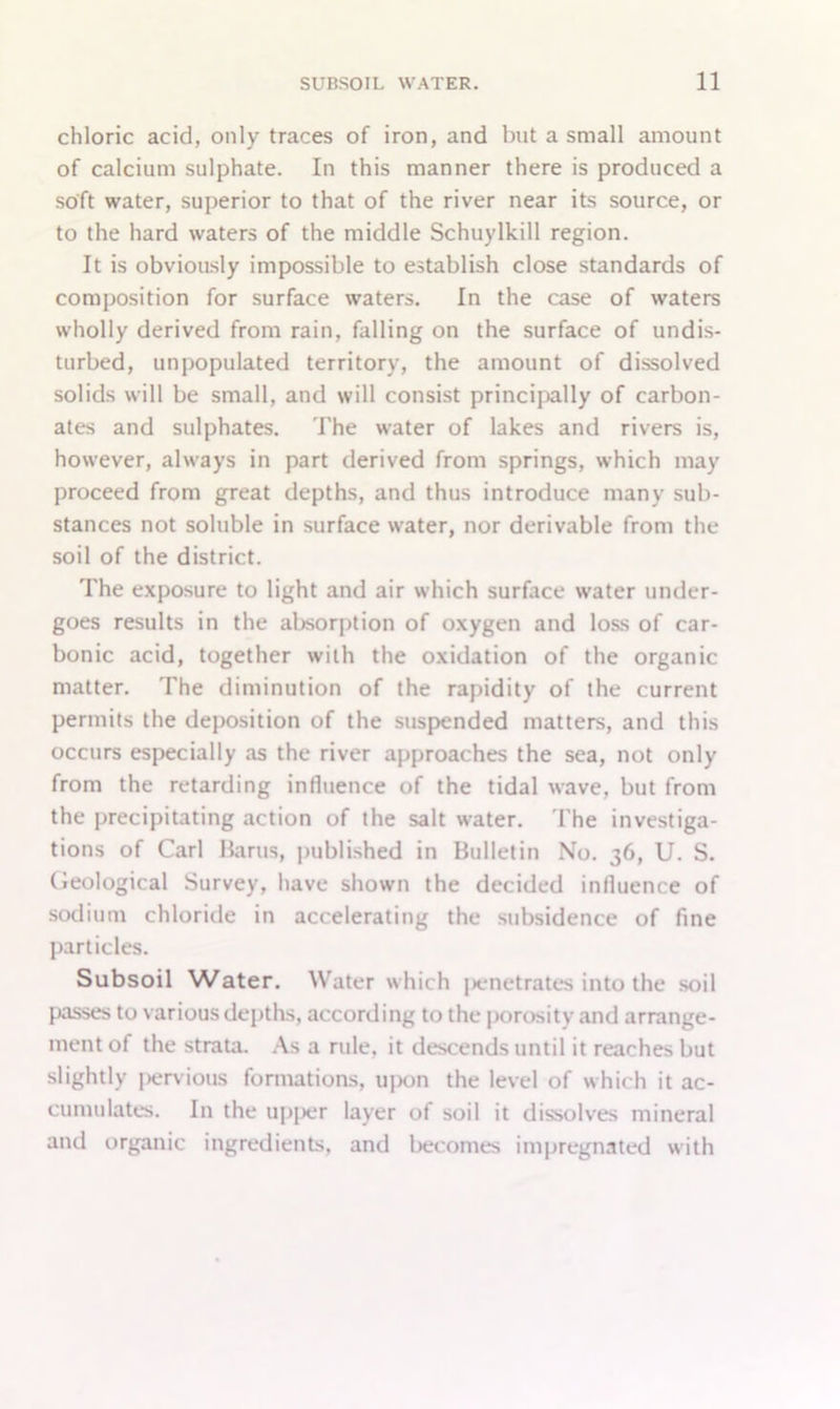 chloric acid, only traces of iron, and but a small amount of calcium sulphate. In this manner there is produced a soft water, superior to that of the river near its source, or to the hard waters of the middle Schuylkill region. It is obviously impossible to establish close standards of composition for surface waters. In the case of waters wholly derived from rain, falling on the surface of undis- turbed, unpopulated territory, the amount of dissolved solids will be small, and will consist principally of carbon- ates and sulphates. The water of lakes and rivers is, however, always in part derived from springs, which may proceed from great depths, and thus introduce many sub- stances not soluble in surface water, nor derivable from the soil of the district. The exposure to light and air which surface water under- goes results in the absorption of oxygen and loss of car- bonic acid, together with the oxidation of the organic matter. The diminution of the rapidity of the current permits the deposition of the suspended matters, and this occurs especially as the river approaches the sea, not only from the retarding influence of the tidal wave, but from the precipitating action of the salt water. The investiga- tions of Carl Bams, published in Bulletin No. 36, U. S. Geological Survey, have shown the decided influence of sodium chloride in accelerating the subsidence of fine particles. Subsoil Water. Water which penetrates into the soil passes to various depths, according to the porosity and arrange- ment of the strata. As a rule, it descends until it reaches but slightly pervious formations, upon the level of which it ac- cumulates. In the upper layer of soil it dissolves mineral and organic ingredients, and becomes impregnated with
