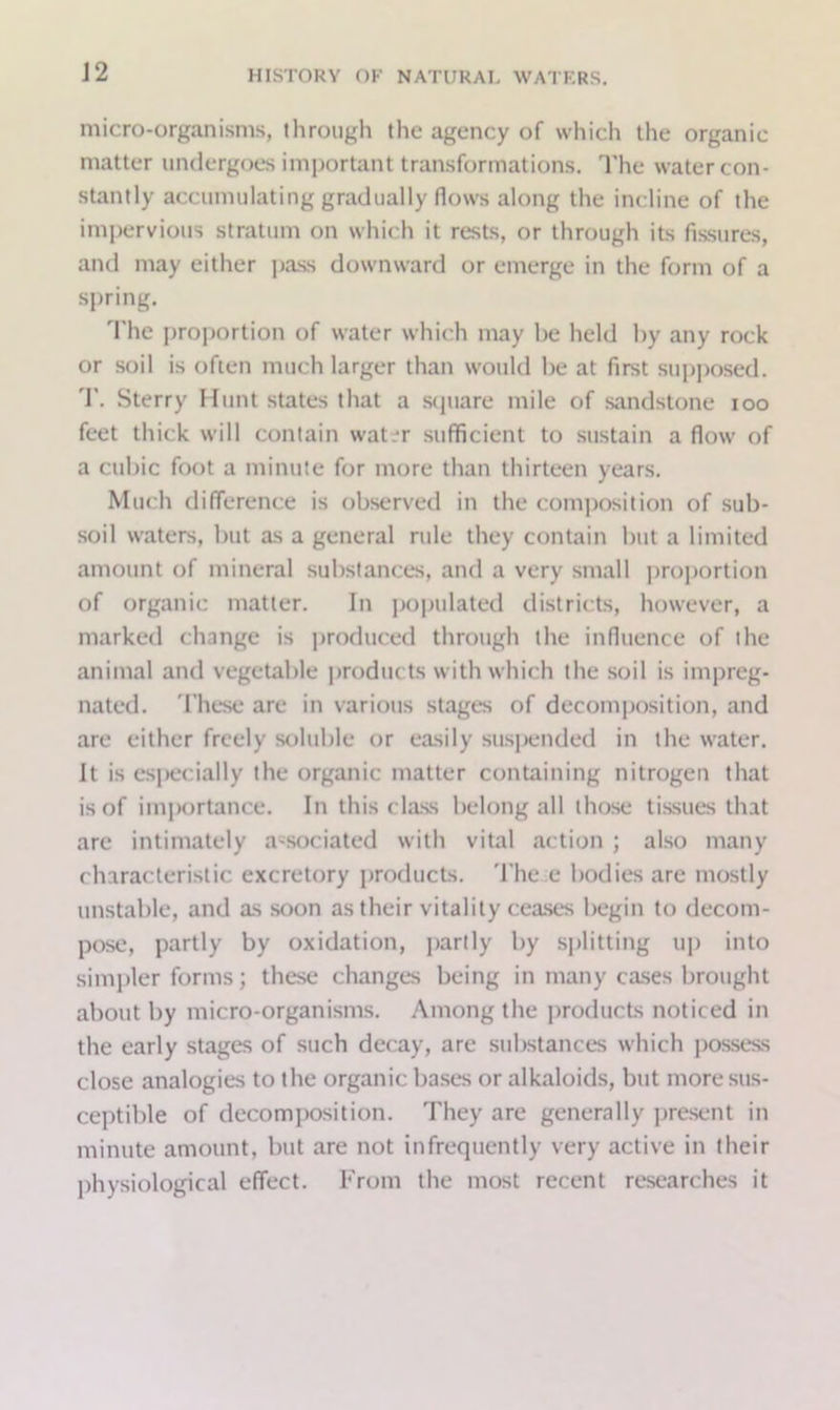 micro-organisms, through the agency of which the organic matter undergoes important transformations. The water con- stantly accumulating gradually flows along the incline of the impervious stratum on which it rests, or through its fissures, and may either pass downward or emerge in the form of a spring. The proportion of water which may be held by any rock or soil is often much larger than would be at first supposed. 'I'. Sterry Hunt states that a square mile of sandstone ioo feet thick will contain water sufficient to sustain a flow of a cubic foot a minute for more than thirteen years. Much cli(Terence is observed in the composition of sub- soil waters, but as a general rule they contain but a limited amount of mineral substances, and a very small proportion of organic matter. In populated districts, however, a marked change is produced through the influence of the animal and vegetable produc ts with which the soil is impreg- nated. These are in various stages of decomposition, and are either freely soluble or easily suspended in the water. It is especially the organic matter containing nitrogen that is of importance. In this class belong all those tissues that are intimately associated with vital action ; also many characteristic excretory products. The e bodies are mostly unstable, and as soon as their vitality ceases begin to decom- pose, partly by oxidation, partly by splitting up into simpler forms; these changes being in many cases brought about by micro-organisms. Among the products noticed in the early stages of such decay, are substances which possess close analogies to the organic bases or alkaloids, but more sus- ceptible of decomposition. They are generally present in minute amount, but are not infrequently very active in their physiological effect. From the most recent researches it