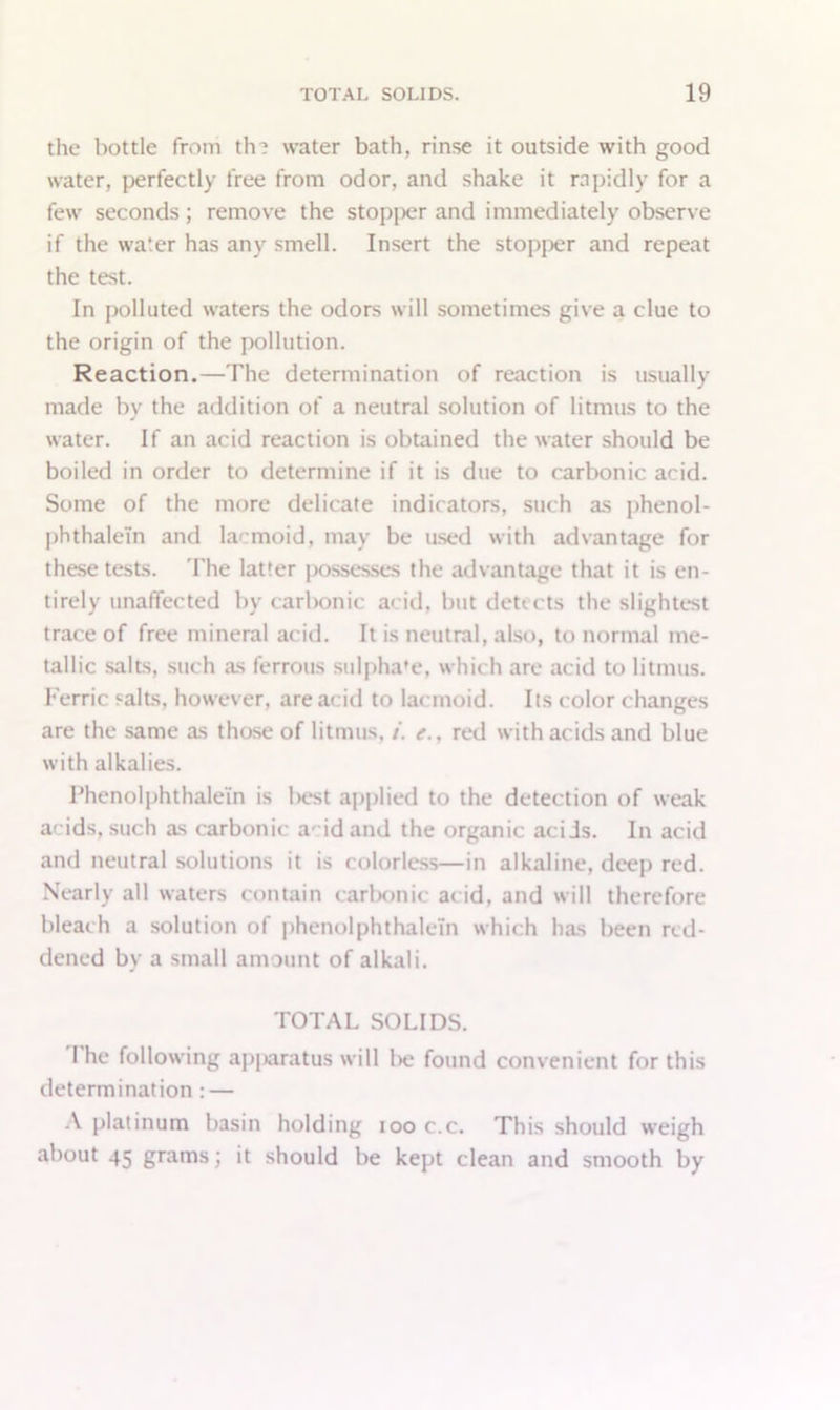 the bottle from th? water bath, rinse it outside with good water, perfectly free from odor, and shake it rapidly for a few seconds; remove the stopjier and immediately observe if the water has any smell. Insert the stopper and repeat the test. In polluted waters the odors will sometimes give a clue to the origin of the pollution. Reaction.—The determination of reaction is usually made by the addition of a neutral solution of litmus to the water. If an acid reaction is obtained the water should be boiled in order to determine if it is due to carbonic acid. Some of the more delicate indicators, such as phenol- phthalein and la^moid, may be used with advantage for these tests. The latter possesses the advantage that it is en- tirely unaffected bv carbonic acid, but detects the slightest trace of free mineral acid. It is neutral, also, to normal me- tallic salts, such as ferrous sulpha'e, which are acid to litmus. Ferric salts, however, are acid to lacmoid. Its color changes are the same as those of litmus, /'. e., red with acids and blue with alkalies. Thenolphthalein is best applied to the detection of weak acids, such as carbonic add and the organic acids. In acid and neutral solutions it is colorless—in alkaline, deep red. Nearly all waters contain carbonic acid, and will therefore bleach a solution of phenolphthaleln which has been red- dened by a small amount of alkali. TOTAL SOLIDS. I he following apjaratus will lie found convenient for this determination : — A platinum basin holding ioo c.c. This should weigh about 45 grams; it should be kept clean and smooth by