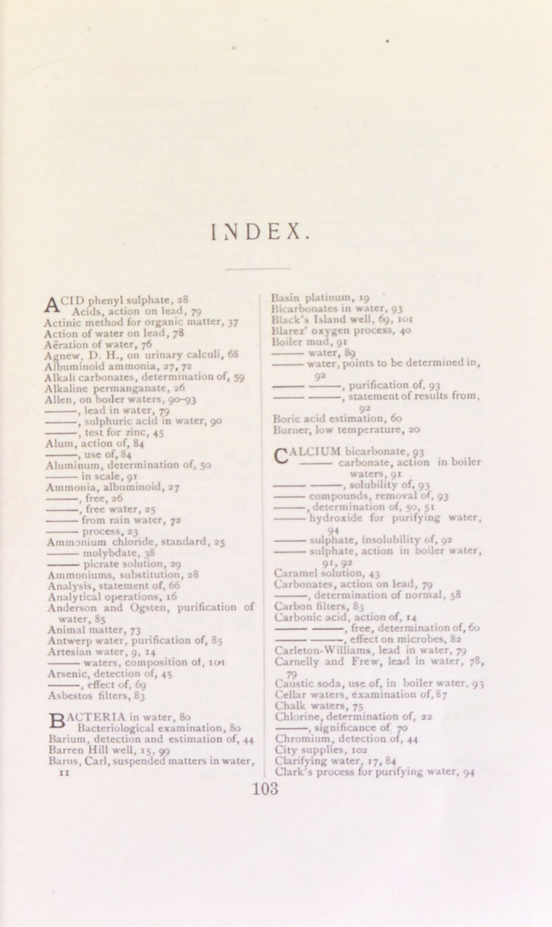 A CID phenyl sulphate, 28 Acids, action on lead, 79 Actinic method for organic matter, 37 Action of water on lead, 78 Aeration of water, 76 Agnew, D. H., on urinary calculi, 68 Albuminoid ammonia, 27, 72 Alkali carbonates, determination of, 59 Alkaline permanganate, 26 Allen, on boiler waters, 90-93 , lead in water, 79 , sulphuric acid in water, 90 , test for zinc, 43 Alum, action of, 84 , use of, 84 Aluminum, determination of, 50 in scale,91 Ammonia, albuminoid, 27 , free, 26 , free water, 25 from rain water, 72 process, 23 Ammonium chlonde, standard, 25 molybdate, 38 picrate solution, 29 Ammoniums, substitution, 28 Analysis, statement of, 66 Analytical operations, 16 Anderson and Ogsten, purification of water, 85 Animal matter, 73 Antwerp water, purification of, 83 Artesian water, 9, 14 waters, composition of, tot Arsenic, detection of, 43 , effect of, 69 Asbestos filters, 83 •DACTERIA in water, 80 Bacteriological examination, 80 Barium, detection and estimation of, 44 Barren Hill well, 15, 99 Bants, Carl, suspended matters in water, 11 Basin platinum, 19 Bicarbonates in water, 93 Black's Island well, 69, 101 Blarez' oxygen process, 40 Boiler mud, 91 water, 89 water, points to be determined in, 92 , purification of, 93 , statement of results from, , . 92 Boric acid estimation, 60 Burner, low temperature, 20 /'ALCIUM bicarbonate, 93 ka carbonate, action in boiler waters, 91 , solubility of, 93 compounds, removal of, 93 , determination of, 50, 51 hydroxide for purifying water. 94 sulphate, insolubility of, 92 sulphate, action in boiler water, 91,9a Caramel solution, 43 Carbonates, action on lead, 79 , determination of normal, 58 Carbon filters, 83 Carbonic acid, action of, 14 , free, determination of, 60 , effect on microbes, 82 Carleton-Williams, lead in water, 79 Carnelly and Frew, lead in water, 78, Caustic soda, use of, in boiler water, 93 Cellar waters, examination of, 87 Chalk waters, 75 Chlorine, determination of, 22 , significance of 70 Chromium, detection of, 44 City supplies, 102 Clarifying water, 17, 84 Clark's process for purifying water, 94
