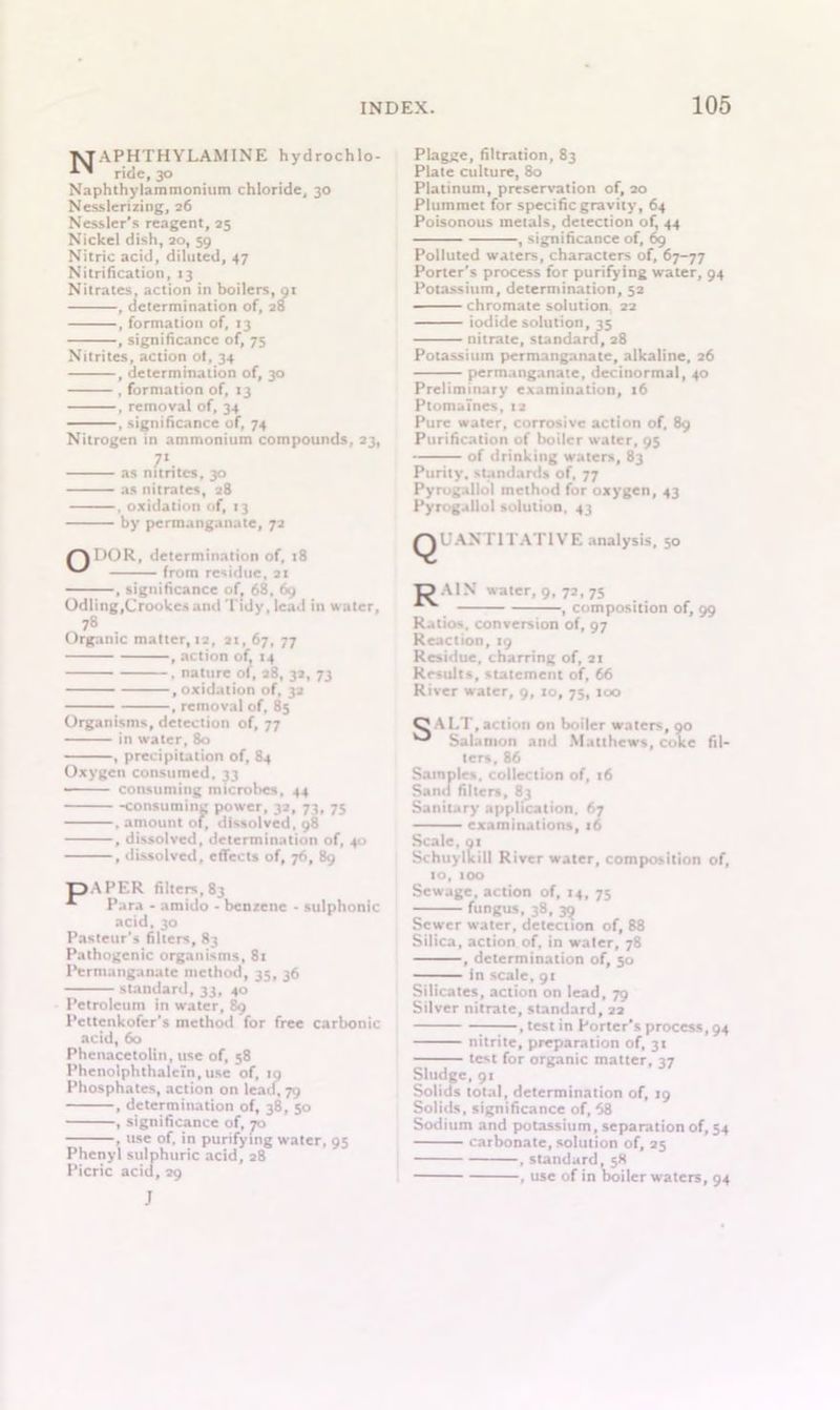 T^APHTHYLAMINE hy drochlo- ’ ride, 30 Naphthylammonitim chloride, 30 Nesslerizing, 26 Nessler’s reagent, 25 Nickel dish, 20, 59 Nitric acid, diluted, 47 Nitrification, 13 Nitrates, action in boilers, 91 , determination of, 28 , formation of, 13 , significance of, 75 Nitrites, action ot, 34 , determination of, 30 , formation of, 13 , removal of, 34 , significance of, 74 Nitrogen in ammonium compounds, 23, 71 as nitrites, 30 as nitrates, 28 , oxidation of, 13 by permanganate, 72 /> r>0 R, determination of, 18 ^ from residue, 21 , significance of, 68, 69 Odling,Crookes and Tidy, lead in water, 78 Organic matter, ta, 21,67, 77 , action of, 14 . nature of, 28, 32, 73 .oxidation of, 32 , removal of. 85 Organisms, detection of, 77 in water, 80 , precipitation of, 84 Oxygen consumed, 33 -■ consuming microbes, 44 consuming power, 32, 73, 75 , amount of, dissolved, 98 , dissolved, determination of, 40 , dissolved, effects of, 76, 89 pAPER filters, 83 Para - amido - benzene - sulphonic acid, 30 Pasteur's filters, 83 Pathogenic organisms, 81 Permanganate method, 35, 36 standard, 33, 40 Petroleum in water, 89 Pettenkofer’s method for free carbonic acid, 60 Phenacetolin, use of, 58 Phenolphthaletn, use of, 19 Phosphates, action on lead, 79 , determination of, 38, 50 , significance of, 70 , use of, in purifying water, 95 Phenyl sulphuric acid, 28 Picric acid, 29 J Plagge, filtration, 83 Plate culture, 80 Platinum, preservation of, 20 Plummet for specific gravity, 64 Poisonous metals, detection of, 44 , significance of, 69 Polluted waters, characters of, 67-77 Porter's process for purifying water, 94 Potassium, determination, 52 chromate solution 22 iodide solution, 35 nitrate, standard, 28 Potassium permanganate, alkaline, 26 permanganate, decinormal, 40 Preliminary examination, 16 Ptomaines, 12 Pure water, corrosive action of, 89 Purification of boiler water, 95 of drinking waters, 83 Purity, standards of, 77 Pyrugallo! method for oxygen, 43 Pyrogallol solution, 43 ^QUANTITATIVE analysis, 50 TP AIN water, 9, 72, 75 , composition of, 99 Ratios, conversion of, 97 Reaction, 19 Residue, charring of, 21 Results, statement of, 66 River water, 9, 10, 75, 100 O \ 1,1, .1 ti. >11 on boiler waters, 90 ^ Salamon and Matthews, coke fil- ters, 86 Samples, collection of, 16 Sand filters, 83 Sanitary application, 67 examinations, 16 Scale, or Schuylkill River water, composition of, 10, too Sewage, action of, 14, 75 fungus, 38, 39 Sewer water, detection of, 88 Silica, action of, in water, 78 , determination of, 50 in scale, gt Silicates, action on lead, 79 Silver nitrate, standard, 22 .test in Porter's process, 94 nitrite, preparation of, 31 test for organic matter, 37 Sludge, 91 Solids total, determination of, 19 Solids, significance of, 68 Sodium and potassium, separation of, 54 carbonate, solution of, 25 , standard, 58 , use of in boiler waters, 94