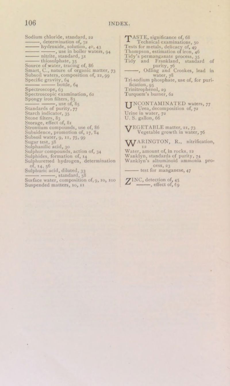 Sodium chloride, standard, 22 , determination of, 52 hydroxide, solution, 40, 43 , use in boiler waters, 94 nitrite, standard, 31 thiosulphate, 35 Source of water, tracing of, 86 Smart, C., nature of organic matter, 73 Subsoil waters, composition of, 12,99 Specific gravity, 64 bottle, 64 Spectroscope, 63 Spectroscopic examination, 62 Spongy iron biters, 83 , use of, 85 Standards of purity, 77 Starch indicator, 35 Stone filters, 83 Storage, effect of, 81 Strontium compounds, use of, 86 Subsidence, promotion of, 17, 84 Subsoil water, 9, u, 75, 99 S 1115ar test, 38 Suiphanilic acid, 30 Sulphur compounds, action of, 34 Sulphides, formation of, 14 Sulphuretted hydrogen, determination of, 14. 56 Sulphuric acid, diluted, 33 , standard, 58 Sin face water, composition of, 9, to, too Suspended matters, 10, 11 'PASTE, significance of, 68 Technical examinations, 50 Tests for metals, delicacy of, 49 Thompson, estimation of iron, 46 Tidy's permanganate process, 25 Tidy and Frankland, standard of purity, 76 , Odling and Crookes, lead in water, 78 Tri-sodium phosphate, use of, for puri- fication, 95 Trinitrophenol, 29 Turquem's burner, 62 T J NCONT AM I NAT ED waters, 77 Urea, decomposition of, 72 Urine in water, 72 U. S. gallon, 66 X7F.GETABI.F1 matter, 21, 73 * Vegetable growth in water, 76 \ KINGTON, R., nitrification, Water, amount of, in rocks. 12 Wanklyn, standards of purity, 74 Wanklyn's albuminoid ammonia pro- cess, 23 test for manganese, 47 z INC, detection of, 45 , effect of, 69