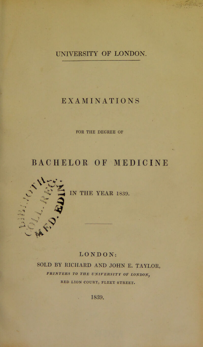 UNIVERSITY OF LONDON. EXAMINATIONS FOR THE DEGREE OF BACHELOR OF MEDICINE IN THE YEAR 1839. LONDON: SOLD BY RICHARD AND JOHN E. TAYLOR, PRINTERS TO THE UNIVERSITY OF LONDON, RED LION COURT, FLEET STREET. 1839.