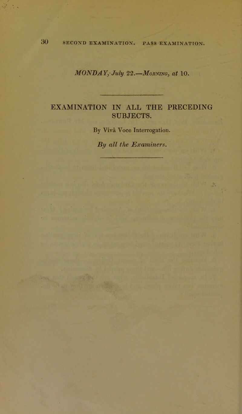 MONDAY,-July 22.—Mornihg, at 10. EXAMINATION IN ALL THE PRECEDING SUBJECTS. By Viva Voce Interrogation. By all the Examiners.