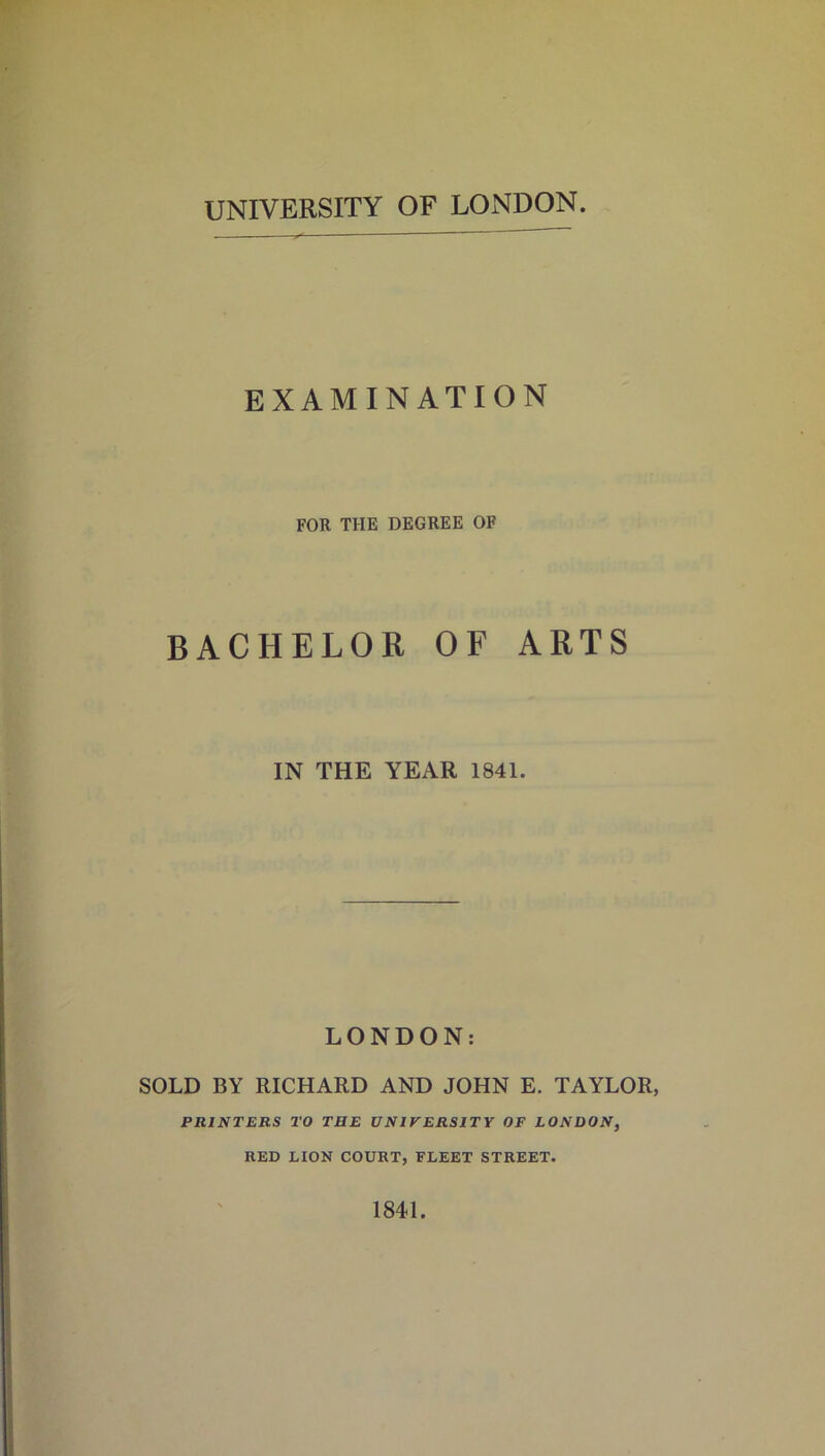 UNIVERSITY OF LONDON EXAMINATION FOR THE DEGREE OF BACHELOR OF ARTS IN THE YEAR 1841. LONDON: SOLD BY RICHARD AND JOHN E. TAYLOR, PRINTERS TO TRE UNIVERSITY OF LONDON, RED LION COURT, FLEET STREET. 1841.