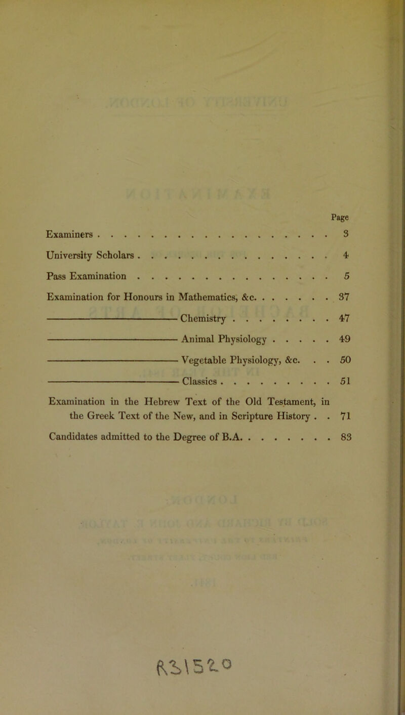 Page Examiners 3 University Scholars 4 Pass Examination 5 Examination for Honours in Mathematics, &c 37 Chemistry 47 Animal Physiology 49 Vegetable Physiology, &c. . . 50 Classics 51 Examination in the Hebrew Text of the Old Testament, in the Greek Text of the New, and in Scripture History . . 71 Candidates admitted to the Degree of B.A 83