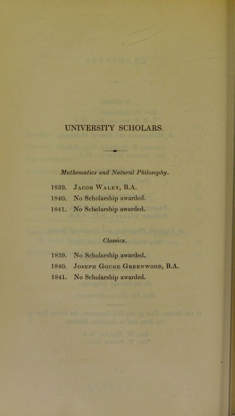 UNIVERSITY SCHOLARS. Mathematics and Natural Philosophy. 1839. Jacob Waley, B.A. 1840. No Scholarship awarded. 1841. No Scholarship awarded. Classics. 1839. No Scholarship awarded. 1840. Joseph Gouge Greenwood, B.A. 1841. No Scholarship awarded.