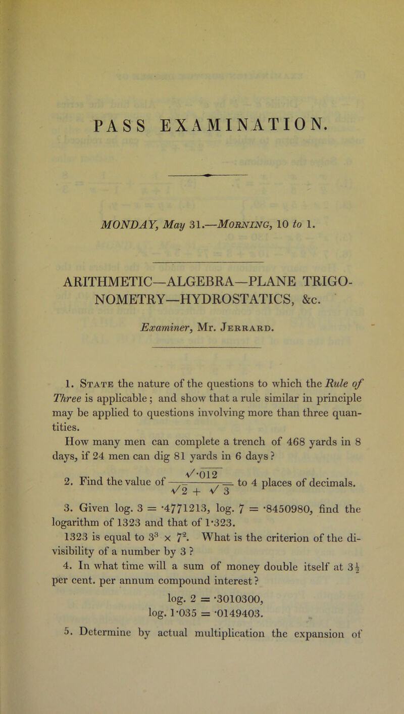 PASS EXAMINATION. MONDAY, May 31.—Morning, 10 to 1. ARITHMETIC—ALGEBRA—PLANE TRIGO- NOMETRY-HYDROSTATICS, &c. Examiner, Mr. Jerrard. 1. State the nature of the questions to which the Rule of Three is applicable; and show that a rule similar in principle may be applied to questions involving more than three quan- tities. How many men can complete a trench of 468 yards in 8 days, if 24 men can dig 81 yards in 6 days ? */*012 2. Find the value of —= 7= to 4 places of decimals. ^2 + v' 3 3. Given log. 3 = '4771213, log. 7 = '8450980, find the logarithm of 1323 and that of 1'323. 1323 is equal to 33 x 72* What is the criterion of the di- visibility of a number by 3 ? 4. In what time will a sum of money double itself at 3£ per cent, per annum compound interest ? log. 2 = -3010300, log. 1-035 = '0149403.