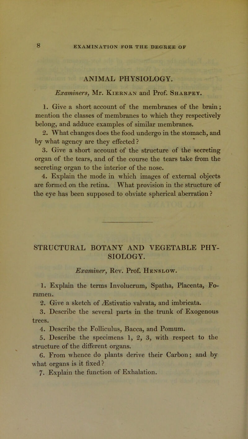 ANIMAL PHYSIOLOGY. Examiners, Mr. Kiernan and Prof. Sharpey. 1. Give a short account of the membranes of the brain; mention the classes of membranes to which they respectively belong, and adduce examples of similar membranes. 2. What changes does the food undergo in the stomach, and by what agency are they effected ? 3. Give a short account of the structure of the secreting organ of the tears, and of the course the tears take from the secreting organ to the interior of the nose. 4. Explain the mode in which images of external objects are formed on the retina. What provision in the structure of the eye has been supposed to obviate spherical aberration ? STRUCTURAL BOTANY AND VEGETABLE PHY- SIOLOGY. Examiner, Rev. Prof. Henslow. 1. Explain the terms Involucrum, Spatha, Placenta, Fo- ramen. 2. Give a sketch of yEstivatio valvata, and imbricata. 3. Describe the several parts in the trunk of Exogenous trees. 4. Describe the Folliculus, Bacca, and Pomum. 5. Describe the specimens 1, 2, 3, with respect to the structure of the different organs. 6. From whence do plants derive their Carbon; and by what organs is it fixed ? 7- Explain the function of Exhalation.