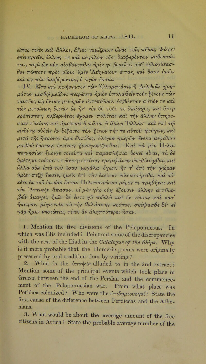elirep Ttve? /cal aXXoi, d^ioi vopl^opev elvai Tot? ireXm ^Jroyov evrevey/ceiv, dXXoo<; re /cal peydXcov tcov BiacjoepovTcov /cadeaTclo- tcov, 7repl coy ov/c alaOdveaQai rjpiv ye So/celre, ovB’ e/cXoylaaa- Oai TTcoirore 7rpos oiovs vplv 1 2 3 Adgvalovs ovra<;, /cal oaov vpcbv /cal cos 7rav BiacfoepovTas, 6 ay cbv ear at. IV. EiVe /cal /civgaavTes tcov 'OAvpiriacnv r/ AeXcfoois ’XP'p- paTcov piadco pel^ovi TreipSovTO rjpoov viroXafielv tow? %evovs tcov vavrcoy, pup ovtcov pey rjpcbv dvTnrdXcov, ia(3 dvr coy avrwv re /cal tcov peTohccov, Beivov ay rjy vvv Be roSe re virapyei, /cal oirep /cpdricTTOV, Kvf3epvrjTa<^ eyopev ttoXItos /cal ryv dXXrjv cnrype- er lav 7rXelovs /cal dpeivovs rj nrdcra r\ aXXrj 'ElXXas’ /cal iirl too klvBvvco ovBeIs av BegaiTO tcov %evcov W/v t€ avTOV cfoevyeiv, /cal peTa tt/s ojererovos dpa eXirlBos, oXlycov gpepoov eve/ca peyaXov picrOov Boaecos, i/celvois %vvaycovl^eadai. Kai. ra pev IleXo- Trovygalcov epoiye ToiavTa /cal TTapaTrXijcna Botcel elvai, Ta Be gpeTepa tovtcov t€ dovirep etcelvoo? ipepTjrdpgv d'irgXXd'ydai, /cal dXXa ov/c curro tov icrov peyaXa eyeiv. rjv f eirl ttjv ^clopav gpcov 7retfi icoaiv, gpeis eVt Trjv e/celvcov 7rXevaovpeOa, /cal ov- K6Ti e/c tov opolov eaTai IIeXo7rov^(Tou pepos ti TpgOrjvai /cal tt)v ’ATTi/crjv diraaav. 01 pev yap ov^ e^ovenv aXXgv avTiXa- /3elv d payed, gplv Be eaTi yi) ttoXXi) /cal ev vgaois /cal saf r/weipov. ply a yap to rfjs OaXdaags /cpaTos. a/ce^jraade Be’ el yap r/pev vgaidoTai, Tives av aXgiTTOTepoi rjaav. 1. Mention the five divisions of the Peloponnesus. In which was Elis included ? Point out some of the discrepancies with the rest of the Iliad in the Catalogue of the Ships. Why is it more probable that the Homeric poems were originally preserved by oral tradition than by writing ? 2. What is the viroTjria alluded to in the 2nd extract? Mention some of the principal events which took place in Greece between the end of the Persian and the commence- ment of the Peloponnesian war. From what place was Potidaea colonized? Who were the eiriBgpiovpyoll State the first cause of the difference between Perdiccas and the Athe- nians. 3. What would be about the average amount of the free citizens in Attica ? State the probable average number of the