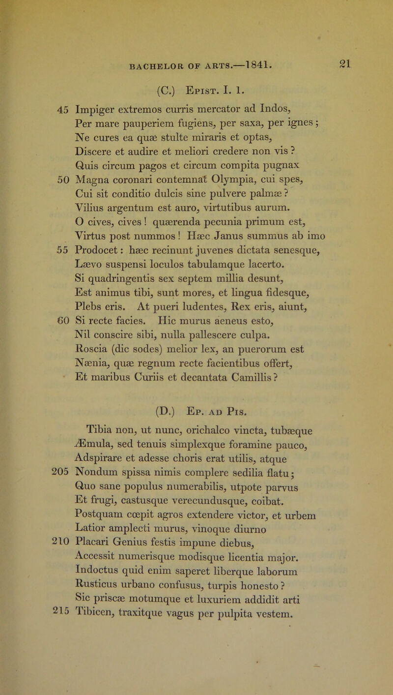 (C.) Epist. I. 1. 45 Impiger extremos curris mercator ad Indos, Per mare pauperiem fugiens, per saxa, per ignes; Ne cures ea quae stulte miraris et opt as, Discere et audire et meliori credere non vis ? Quis circum pagos et circum compita pugnax 50 Magna coronari contemnat Olympia, cui spes, Cui sit conditio dulcis sine pulvere palmae ? Yilius argentum est auro, virtutibus aurum. O cives, cives! quaerenda pecunia primum est, Yirtus post nummos ! Haec Janus summus ab imo 55 Prodocet: haec recinunt juvenes dictata senesque, Laevo suspensi loculos tabulamque lacerto. Si quadringentis sex septem millia desunt, Est animus tibi, sunt mores, et lingua fidesque, Plebs eris. At pueri ludentes, Rex eris, aiunt, 60 Si recte facies. Hie murus aeneus esto. Nil conscire sibi, nulla pallescere culpa. Roscia (die sodes) melior lex, an puerorum est Naenia, quae regnum recte facientibus offert, Et maribus Curiis et decantata Camillis? (D.) Ep. ad Pis. Tibia non, ut nunc, orichalco vincta, tubaeque JEmula, sed tenuis simplexque foramine pauco, Adspirare et adesse choris erat utilis, atque 205 Nondum spissa nimis complere sedilia flatu; Quo sane populus numerabilis, utpote parvus Et frugi, castusque verecundusque, coibat. Postquam ccepit agros extendere victor, et urbem Latior amplecti murus, vinoque diurno 210 Placari Genius festis impune diebus, Accessit numerisque modisque licentia major. Indoctus quid enim saperet liberque laborum Rusticus urbano confusus, turpis honesto ? Sic priscae motumque et luxuriem addidit arti 215 libicen, traxitque vagus per pulpita vestem.