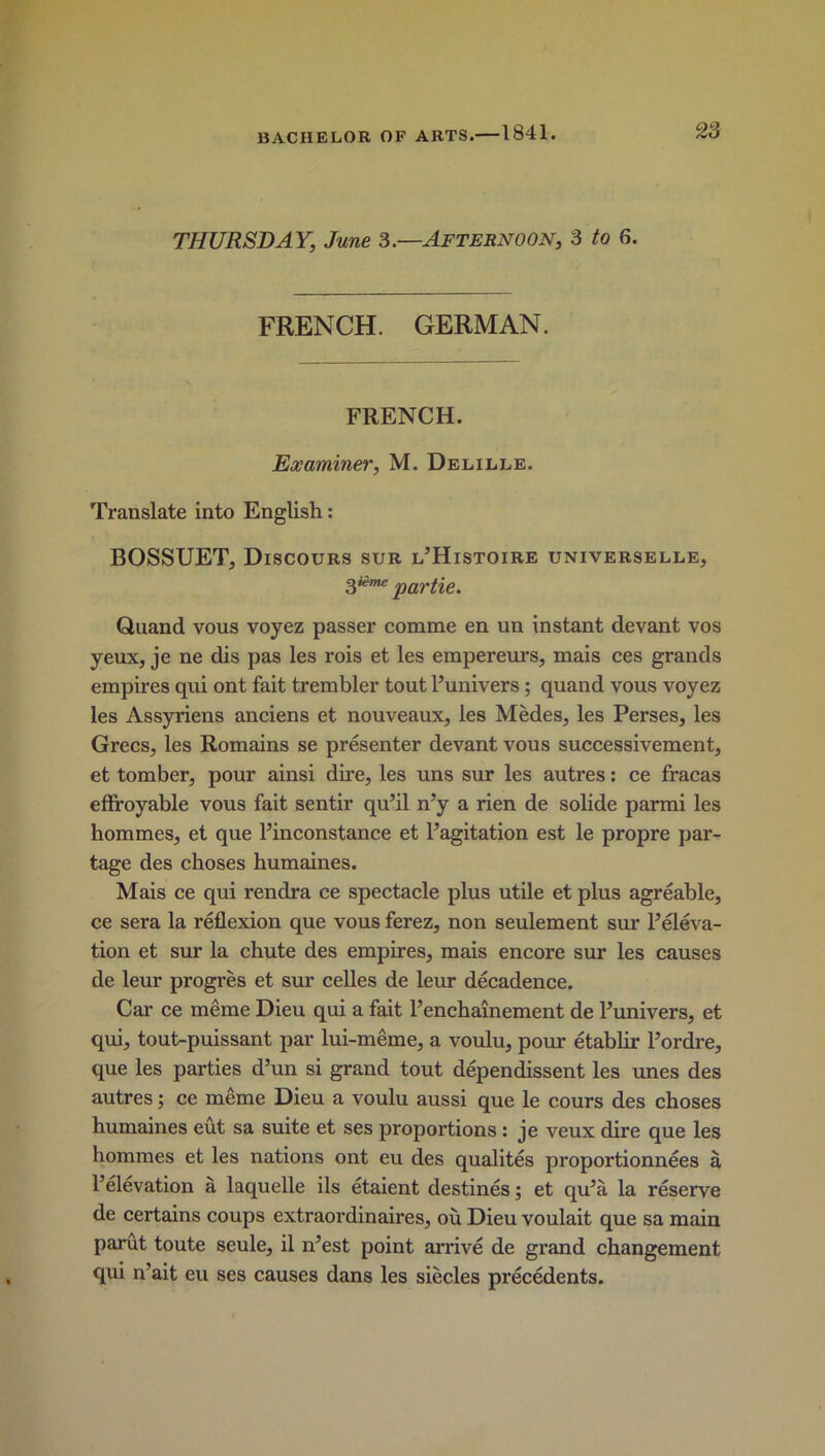 THURSDAY, June 3.—Afternoon, 3 to 6. FRENCH. GERMAN. FRENCH. Examiner, M. Delille. Translate into English: BOSSUET, Discours sur l’Histoire universelle, gieme part%e. Qnand vous voyez passer comme en un instant devant vos yeux, je ne dis pas les rois et les empereurs, mais ces grands empires qui ont fait trembler tout Punivers; quand vous voyez les Assyriens anciens et nouveaux, les Medes, les Perses, les Grecs, les Romains se presenter devant vous successivement, et tomber, pour ainsi dire, les uns sur les autres: ce fracas effroyable vous fait sentir qu’il n’y a rien de solide parmi les hommes, et que Pinconstance et P agitation est le propre par- tage des choses humaines. Mais ce qui rendra ce spectacle plus utile et plus agreable, ce sera la reflexion que vous ferez, non seulement sur Peleva- tion et sur la chute des empires, mais encore sur les causes de leur progres et sur celles de leur decadence. Car ce meme Dieu qui a fait Penchainement de Punivers, et qui, tout-puissant par lui-meme, a voulu, pour etablir Pordre, que les parties d’un si grand tout dependissent les unes des autres; ce meme Dieu a voulu aussi que le cours des choses humaines eut sa suite et ses proportions : je veux dire que les hommes et les nations ont eu des qualites proportionnees a l’elevation a laquelle ils etaient destines; et qu5a la reserve de certains coups extraoi'dinaires, ou Dieu voulait que sa main parut toute seule, il n’est point arrive de grand changement qui n’ait eu ses causes dans les siecles precedents.