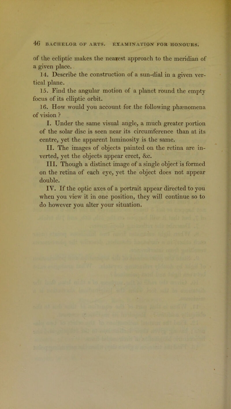 of the ecliptic makes the neaxest approach to the meridian of a given place. 14. Describe the construction of a sun-dial in a given ver- tical plane. 15. Find the angular motion of a planet round the empty focus of its elliptic orbit. 16. How would you account for the following phenomena of vision ? I. Under the same visual angle, a much greater portion of the solar disc is seen near its circumference than at its centre, yet the apparent luminosity is the same. II. The images of objects painted on the retina are in- verted, yet the objects appear erect, &c. III. Though a distinct image of a single object is formed on the retina of each eye, yet the object does not appear double. IV. If the optic axes of a portrait appear directed to you when you view it in one position, they will continue so to do however you alter your situation.