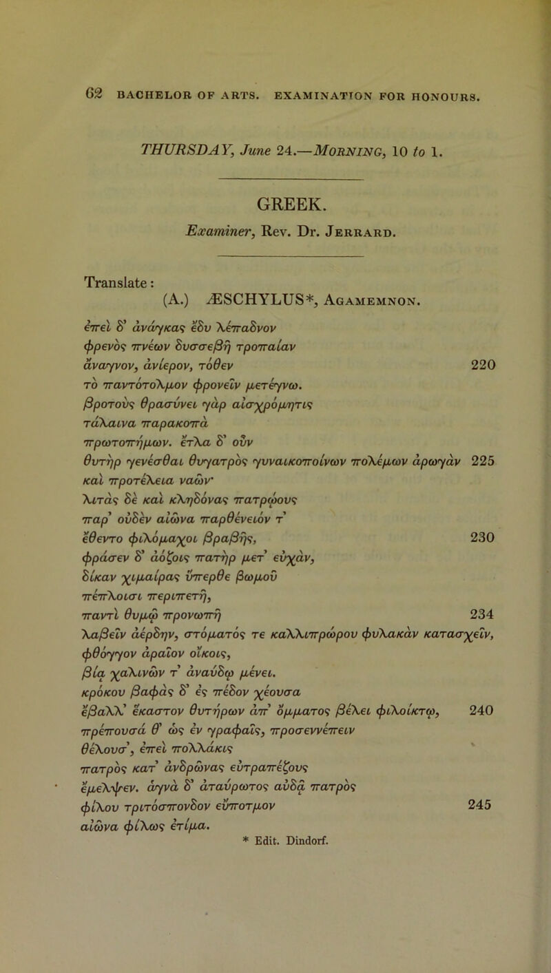 THURSDAY, June 24.—Morning, 10 to 1. GREEK. Examiner, Rev. Dr. Jerrard. Translate: (A.) AESCHYLUS*, Agamemnon. iirel S' dvdy/ca<; eSv XevraBvov <f)pevo<i 7rvecov BvcraefBr) rpoiralav avayvov, aviepov, rodev 220 to 7ravToroXpov (ppoveiv pereyvco. fipoTovs dpaavvet yap ala-ypopr/r^ rdXaiva TrapaKoird rrpwrorrppwv. erXa S’ ovv 0VT7jp yeveadai Ovyarpos yvvaucoTTotvwv iroXepwv dpcoyav 225 Kal 7rporeXeta vatnv’ Xiras Be Kal /cX^Sova? rrarpwov? irap’ ovBev alwva nrapOevetov r edevTo cjuXopa-^oi, /3pa/3fi<;, 230 <ppdcrev 8’ aofot? Trarrjp per ev'yav, BUav xipaipas vrrepde ficopov ireTrXoLai TreptTrerrj, 7ravrl 0vpa> irpovanri) 234 XafteZv aepBrjv, err6paro<; re KaXXnrpcbpov fyvXaKav Karaa^eZv, (f)9oyyov apaZov oikols, /3ta ’yaXivwv r avavBw pkvei. KpoKOV {3acf)d<; S' e? ireBov yeovaa ej3aXX' eKaarov dvrr/pcov arr opparo<; fieXei cpiXoiKTM, 240 irperrovad 0' &>? ev ypacfiais, irpoaeweireLV 0eXova, eVet 7roXXa/a? 7Tarpon Kar dv8pcbva<; eurparre^ovs epeXijrev. ar/va S' dravpcoTOf avSa Trarpos cfiiXov TpirocnrovBov einrorpov 245 aicova ebiXcos eripa.