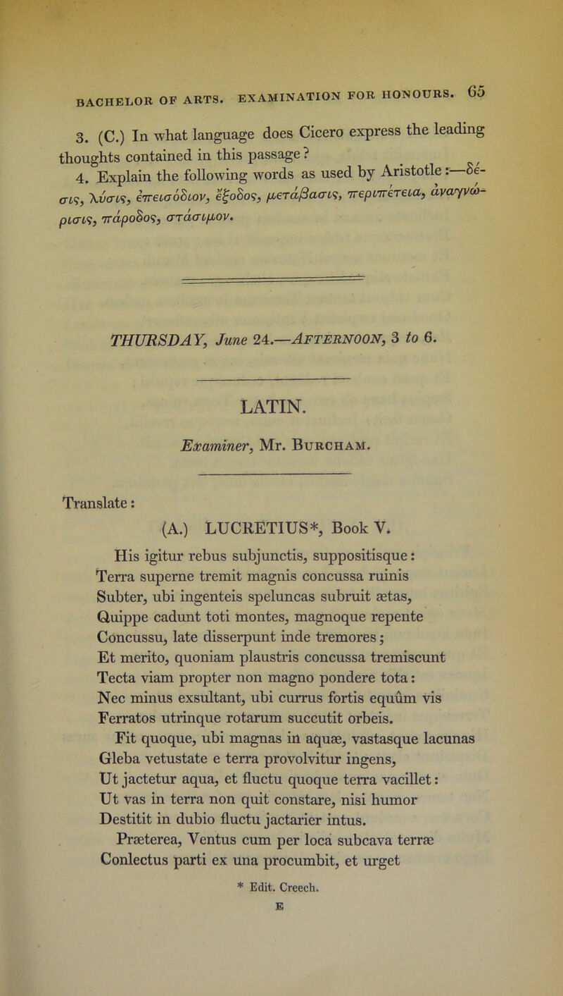 3. (C.) In what language does Cicero express the leading thoughts contained in this passage ? 4. Explain the following words as used by Aristotle: Se- en?, \vcn<i, eiretaohiov, egoSo?, /kctafiaw, wepwreneta, dvayvu- picrcs, 7rdpoSo<i, araaipjov. THURSDAY, June 24.—AFTERNOON, 3 to 6. LATIN. Examiner, Mr. Burcham. Translate: (A.) LUCRETIUS* Book V. His igitur rebus subjunctis, suppositisque: Terra superne tremit magnis concussa minis Subter, ubi ingenteis speluncas submit aetas, Quippe cadunt toti montes, magnoque repente Concussu, late disserpunt inde tremores; Et merito, quoniam plaustris concussa tremiscunt Tecta viam propter non magno pondere tota: Nec minus exsultant, ubi currus fortis equum vis Ferratos utrinque rotarum succutit orbeis. Fit quoque, ubi magnas in aquae, vastasque lacunas Gleba vetustate e terra provolvitur ingens, Ut jactetur aqua, et fluctu quoque terra vacillet: Ut vas in terra non quit constare, nisi humor Destitit in dubio fluctu jactarier intus. Praeterea, Ventus cum per loca subcava terrae Conlectus parti ex una procumbit, et urget * Edit. Creech. E