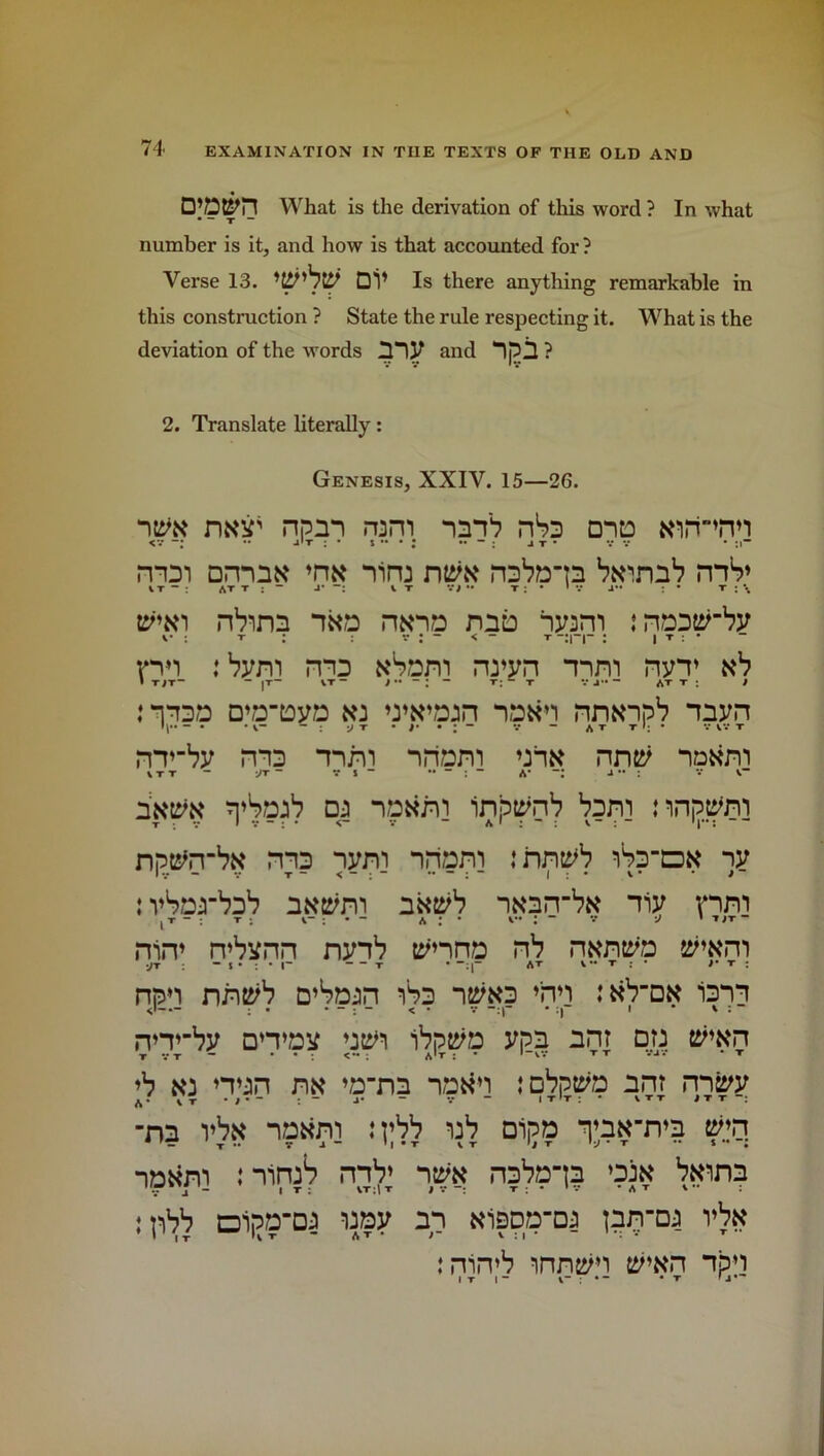 What is the derivation of this word ? In what • — T “ number is it, and how is that accounted for ? Verse 13. DV Is there anything remarkable in this construction ? State the rule respecting it. What is the deviation of the words IHV and npil ? 2. Translate literally: Genesis, XXIV. 15—26. mir npm ram mnb nSs onto ttimnn rnm amntf “rim ntite roba-n mS» IT: ATT ; “ J* —: V T VJ •• T J • * V J” : • T : \ p'w nVim “ma rwna nna iwm snaatirby v : r ; ; v : - < - r —: i ▼ ; • pn :bym pnid »Sam nvyn mm nyv sb i maa D»DtoyD k: wwajn naan nntnpb myn nmby ma mni nriam an# nmy V T T -JT - Vi” - A* J : V V n’bajb oj na&wni inptynb bam nnptflm npttfrbi* ms nym nriam :nn^b iSs-dn ny : vSarbab a»tym nKtyb “itiarrb# niy pm rrirr rrbynn mnb t^nna rtb rwritya :/t ~ I • : • l~ r • AT v t : • /• t ; npn nntfb D’Sa-in iba n&ytfa ♦nn :kVdk iam rvmby □ n»ay ntiri ibptya ypn ant or: tfwn »b s: nan m ’a-nn natfn lobptra am mfiyy -na vb» naxm : rbb wb Dipa ^aN’rva wn -iDtfm :mmb mV ntyK nabana ’ate bwina : pbb Dijjama way an Kippa-m larra vbtt irrirvb innjyn sVnh npn IT I - l- : * T ' l*~