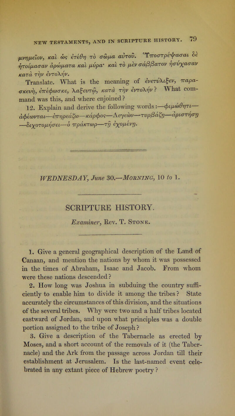 pvppeiov, /ecu co? ere Or/ to adpa avrov. TrroaTpe^raaai he pToipaaav apd/xara ical pvpa’ kcu to pev craftfiaTOV pavyaaav KCXTCL T7]V eVToXpV. Translate. What is the meaning of eveTvXi^ev, nrapa- <r/cevr], eire^waice, Xa^evTw, KaTa rrjv evroXpv ? What com- mand was this, and where enjoined? 12. Explain and derive the following words:—cfapcodpTL— a(f)€(i)VTCU—iirppedtyo—/cdp(j)0<;—Aey ecov—*t vpfiaty) apcaTperp —hi-^oToppaec—6 irpaKTCop—tq e^opevp. WEDNESDAY, June 30 —Morning, 10 to 1. SCRIPTURE HISTORY. Examiner, Rev. T. Stone. 1. Give a general geographical description of the Land of Canaan, and mention the nations by whom it was possessed in the times of Abraham, Isaac and Jacob. From whom were these nations descended? 2. How long was Joshua in subduing the country suffi- ciently to enable him to divide it among the tribes ? State accurately the circumstances of this division, and the situations of the several tribes. Why were two and a half tribes located eastward of Jordan, and upon what principles was a double portion assigned to the tribe of Joseph ? 3. Give a description of the Tabernacle as erected by Moses, and a short account of the removals of it (the Taber- nacle) and the Ark from the passage across Jordan till their establishment at Jerusalem. Is the last-named event cele- brated in any extant piece of Hebrew poetry ?